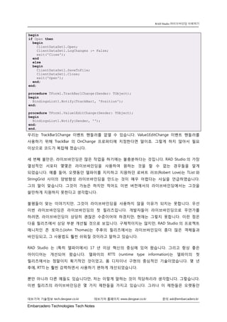 Embarcadero Technologies Tech Notes 
데브기어 기술정보 tech.devgear.co.kr 데브기어 홈페이지 www.devgear.co.kr 문의 ask@embarcadero.kr 
RAD Studio 라이브바인딩 이해하기 
begin if Open then begin ClientDataSet1.Open; ClientDataSet1.LogChanges := False; exit('Close'); end else begin ClientDataSet1.SaveToFile; ClientDataSet1.Close; exit('Open'); end; end; procedure TForm1.TrackBar1Change(Sender: TObject); begin BindingsList1.Notify(TrackBar1, 'Position'); end; procedure TForm1.Value1EditChange(Sender: TObject); begin BindingsList1.Notify(Sender, ''); end; end. 
우리는 TrackBar1Change 이벤트 핸들러를 없앨 수 있습니다. Value1EditChange 이벤트 핸들러를 사용하기 위해 TrackBar의 OnChange 프로퍼티에 지정한다면 말이죠. 그렇게 하지 않아서 필요 이상으로 코드가 복잡해 졌습니다. 
세 번째 불만은, 라이브바인딩은 많은 작업을 하기에는 불충분하다는 것입니다. RAD Studio의 가장 열성적인 서포터 몇몇은 라이브바인딩을 사용하여 원하는 것을 할 수 없는 경우들을 알게 되었습니다. 예를 들어, 오랫동안 델파이를 지지하고 지원하던 로버트 러브(Robert Love)는 TList와 StringGrid 사이의 양방향성 라이브바인딩을 만드는 것이 매우 어렵다는 사실을 언급하였습니다. 그의 말이 맞습니다. 그것이 가능은 하지만 적어도 이번 버전에서의 라이브바인딩에서는 그것을 쓸만하게 지원하지 못한다고 생각합니다. 
불평들이 맞는 이야기지만, 그것이 라이브바인딩을 사용하지 않을 이유가 되지는 못합니다. 우선 이번 라이브바인딩은 라이브바인딩의 첫 릴리즈입니다. 개발자들이 라이브바인딩으로 무언가를 하려면, 라이브바인딩이 상당히 괜찮은 수준이어야 하겠지만, 현재는 그렇지 못합니다. 이런 점은 다음 릴리즈에서 상당 부분 개선될 것으로 보입니다. 구체적이지는 않지만, RAD Studio의 프로젝트 매니저인 존 토마스(John Thomas)는 추후의 릴리즈에서는 라이브바인딩이 좀더 많은 객체들과 바인딩되고, 그 사용법도 훨씬 쉬워질 것이라고 말하고 있습니다. 
RAD Studio는 (특히 델파이에서) 17년 이상 혁신의 중심에 있어 왔습니다. 그리고 항상 좋은 아이디어는 개선되어 왔습니다. 델파이의 RTTI (runtime type information)는 델파이의 첫 릴리즈에서는 정말이지 획기적인 것이었고, 폼 디자이너 구현의 중심적인 기술이었습니다. 몇 년 후에, RTTI는 훨씬 강력하면서 사용하기 편하게 개선되었습니다. 
뿐만 아니라 다른 예들도 있습니다만, 저는 이렇게 말하는 것이 적당하리라 생각합니다. 그렇습니다. 이번 릴리즈의 라이브바인딩은 몇 가지 제한들을 가지고 있습니다. 그러나 이 제한들은 오랫동안  