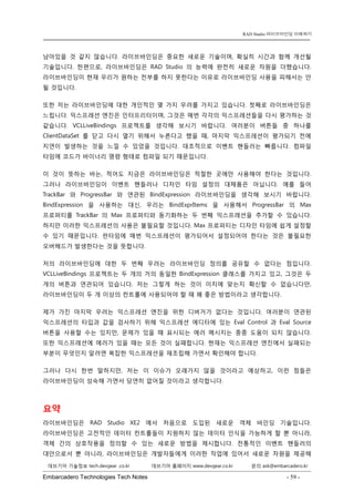 Embarcadero Technologies Tech Notes - 59 - 
RAD Studio 라이브바인딩 이해하기 
데브기어 기술정보 tech.devgear .co.kr 데브기어 홈페이지 www.devgear.co.kr 문의 ask@embarcadero.kr 
1 MDM 
남아있을 것 같지 않습니다. 라이브바인딩은 중요한 새로운 기술이며, 확실히 시간과 함께 개선될 기술입니다. 한편으로, 라이브바인딩은 RAD Studio의 능력에 완전히 새로운 차원을 더했습니다. 라이브바인딩이 현재 우리가 원하는 전부를 하지 못한다는 이유로 라이브바인딩 사용을 피해서는 안 될 것입니다. 
또한 저는 라이브바인딩에 대한 개인적인 몇 가지 우려를 가지고 있습니다. 첫째로 라이브바인딩은 느립니다. 익스프레션 엔진은 인터프리터이며, 그것은 매번 각각의 익스프레션들을 다시 평가하는 것 같습니다. VCLLiveBindings 프로젝트를 생각해 보시기 바랍니다. 여러분이 버튼들 중 하나를 ClientDataSet를 닫고 다시 열기 위해서 누른다고 했을 때, 마지막 익스프레션이 평가되기 전에 지연이 발생하는 것을 느낄 수 있었을 것입니다. 대조적으로 이벤트 핸들러는 빠릅니다. 컴파일 타임에 코드가 바이너리 명령 형태로 컴파일 되기 때문입니다. 
이 것이 뜻하는 바는, 적어도 지금은 라이브바인딩은 적절한 곳에만 사용해야 한다는 것입니다. 그러나 라이브바인딩이 이벤트 핸들러나 디자인 타임 설정의 대체품은 아닙니다. 예를 들어 TrackBar와 ProgressBar와 연관된 BindExpression 라이브바인딩을 생각해 보시기 바랍니다. BindExpression을 사용하는 대신, 우리는 BindExprItems을 사용해서 ProgressBar의 Max 프로퍼티를 TrackBar의 Max 프로퍼티와 동기화하는 두 번째 익스프레션을 추가할 수 있습니다. 하지만 이러한 익스프레션의 사용은 불필요할 것입니다. Max 프로퍼티는 디자인 타임에 쉽게 설정할 수 있기 때문입니다. 런타임에 매번 익스프레션이 평가되어서 설정되어야 한다는 것은 불필요한 오버헤드가 발생한다는 것을 뜻합니다. 
저의 라이브바인딩에 대한 두 번째 우려는 라이브바인딩 정의를 공유할 수 없다는 점입니다. VCLLiveBindings 프로젝트는 두 개의 거의 동일한 BindExpression 클래스를 가지고 있고, 그것은 두 개의 버튼과 연관되어 있습니다. 저는 그렇게 하는 것이 이치에 맞는지 확신할 수 없습니다만, 라이브바인딩이 두 개 이상의 컨트롤에 사용되어야 할 때 꽤 좋은 방법이라고 생각합니다. 
제가 가진 마지막 우려는 익스프레션 엔진을 위한 디버거가 없다는 것입니다. 여러분이 연관된 익스프레션의 타입과 값을 검사하기 위해 익스프레션 에디터에 있는 Eval Control과 Eval Source 버튼을 사용할 수는 있지만, 문제가 있을 때 표시되는 에러 메시지는 종종 도움이 되지 않습니다. 또한 익스프레션에 에러가 있을 때는 모든 것이 실패합니다. 현재는 익스프레션 엔진에서 실패되는 부분이 무엇인지 알려면 복잡한 익스프레션을 재조립해 가면서 확인해야 합니다. 
그러나 다시 한번 말하지만, 저는 이 이슈가 오래가지 않을 것이라고 예상하고, 이런 점들은 라이브바인딩이 성숙해 가면서 당연히 없어질 것이라고 생각합니다. 
요약 
라이브바인딩은 RAD Studio XE2에서 처음으로 도입된 새로운 객체 바인딩 기술입니다. 라이브바인딩은 고전적인 데이터 컨트롤들이 지원하지 않는 데이터 인식을 가능하게 할 뿐 아니라, 객체 간의 상호작용을 정의할 수 있는 새로운 방법을 제시합니다. 전통적인 이벤트 핸들러의 대안으로서 뿐 아니라, 라이브바인딩은 개발자들에게 이러한 작업에 있어서 새로운 차원을 제공해  