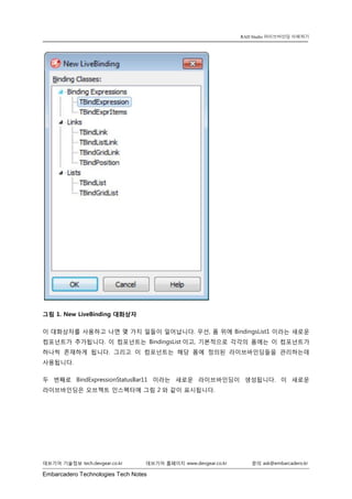 Embarcadero Technologies Tech Notes 
데브기어 기술정보 tech.devgear.co.kr 데브기어 홈페이지 www.devgear.co.kr 문의 ask@embarcadero.kr 
RAD Studio 라이브바인딩 이해하기 
그림 1. New LiveBinding 대화상자 
이 대화상자를 사용하고 나면 몇 가지 일들이 일어납니다. 우선, 폼 위에 BindingsList1 이라는 새로운 컴포넌트가 추가됩니다. 이 컴포넌트는 BindingsList이고, 기본적으로 각각의 폼에는 이 컴포넌트가 하나씩 존재하게 됩니다. 그리고 이 컴포넌트는 해당 폼에 정의된 라이브바인딩들을 관리하는데 사용됩니다. 
두 번째로 BindExpressionStatusBar11 이라는 새로운 라이브바인딩이 생성됩니다. 이 새로운 라이브바인딩은 오브젝트 인스펙터에 그림 2와 같이 표시됩니다.  