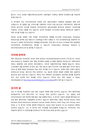 Embarcadero Technologies Tech Notes 
데브기어 기술정보 tech.devgear.co.kr 데브기어 홈페이지 www.devgear.co.kr 문의 ask@embarcadero.kr 
RAD Studio 라이브바인딩 이해하기 
줍니다. 그리고 모던한 어플리케이션으로부터 사용자들이 기대하는 풍부한 인터페이스를 가능하게 해 줄 것입니다. 
이 문서에서 저는 라이브바인딩과 관련된 모든 컴포넌트들의 사용법과 설정법에 대해 보여 드렸습니다. 제 설명은 (폼 디자이너를 사용하여) 디자인 타임 방식으로 이루어졌지만, 원한다면 런타임 방식으로 (코드를 작성하여 라이브바인딩 컴포넌트들을 동적으로 생성하고 프로퍼티를 지정하는 식으로) 사용할 수도 있습니다. 심지어 여러분은 익스프레션 엔진을 직접적으로 사용하기 위한 코드를 작성할 수도 있습니다. 
런타임 코드를 포함한 더욱 자세한 라이브바인딩 예제를 보시려면 Embarcadero Developer Network를 검색해 보길 바랍니다. CodeRage 6에서 진행된 두 가지 프리젠테이션을 포함하여 Jim Tierney가 녹화한 라이브바인딩 자료들을 찾아보세요. 또한 제가 24 Hours of Delphi에서 발표했던 라이브바인딩 프리젠테이션도 찾아볼 수 있습니다. Embarcadero Developer Network는 edn.embarcadero.com로 접속할 수 있습니다. 
저자에 관하여 
캐리 젠슨(Cary Jensen)은 Jensen Data Systems (JensenDaraSystems.com)의 CTO입니다. Jensen Data Systems는 컨설팅과 교육, 개발, 문서화와 도움말 시스템을 개발하는 회사입니다. 1998년부터 캐리는 광범위한 산업 분야의 데이터베이스, 인터넷 어플리케이션을 개발해 왔습니다. 캐리는 소프트웨어 개발 분야에서 20권이 넘는 책의 베스트 셀러 작가이며, 이번 봄에 동료 작가인 Marco Cantù와 함께 Delphi Developer Days 2012 투어를 다니고 있습니다. 세계의 많은 곳에서 열리는 컨퍼런스와 워크샵, 세미나의 주된 강연자인 그는 겸손한 유머와 복잡한 문제에 대한 실용적인 접근으로 널리 존경 받고 있습니다. 캐리는 Rice 대학에서 인간/컴퓨터 상호작용 분야를 전공하여 인간 요인 심리학 박사 학위를 가지고 있습니다. 캐리의 최신 책인 Delphi in Depth: ClientDataSets은 http://www.JensenDataSystems.com/cdsbook에서 찾아 볼 수 있습니다. 
감사의 글 
저는 이 문서를 작성하면서 받은 많은 도움과 지원에 대해 감사하고 싶습니다. 특히 엠바카데로 테크놀로지의 수석 엔지니어인 Jim Tierney에게 감사하고 싶습니다. 그는 참을성 있게 라이브바인딩의 내부 동작에 대해 많은 것을 설명해 주었고, 이 문서의 기술적 검토를 해주었습니다. 또한 많은 엠바카데로 직원들에게 감사하고 싶습니다. 엠바카데로 직원인 Michael Devery, Pawel Glowacki, David Intersimone, Andreano Lanusse, Anders Ohlsson, Calvin Tang, John Thomas, Jason Vokes는 이 문서의 초안을 검토해 주었습니다. Jensen Data Systems의 Loy Anderson에게도 감사하고 싶습니다. 그는 이 문서의 여러 초안들을 정리(교열)해 주었습니다. 마지막으로, 저는 처음부터 끝까지 이 프로젝트를 관리해 준 Tim Del Chiaro에게 감사하고 싶습니다. 
 