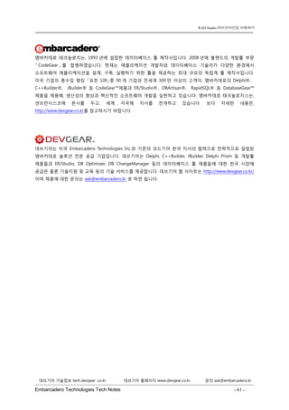 Embarcadero Technologies Tech Notes - 61 - 
RAD Studio 라이브바인딩 이해하기 
데브기어 기술정보 tech.devgear .co.kr 데브기어 홈페이지 www.devgear.co.kr 문의 ask@embarcadero.kr 
1 MDM 
엠바카데로 테크놀로지는, 1993년에 설립한 데이터베이스 툴 제작사입니다. 2008년에 볼랜드의 개발툴 부문 「CodeGear」를 합병하였습니다. 현재는 애플리케이션 개발자와 데이터베이스 기술자가 다양한 환경에서 소프트웨어 애플리케이션을 설계, 구축, 실행하기 위한 툴을 제공하는 최대 규모의 독립계 툴 제작사입니다. 미국 기업의 총수입 랭킹 「포천 100」중 90개 기업과 전세계 300만 이상의 고객이, 엠바카데로의 Delphi®、 C++Builder®, JBuilder® 등 CodeGear™제품과 ER/Studio®、DBArtisan®, RapidSQL® 등 DatabaseGear™ 제품을 채용해, 생산성의 향상과 혁신적인 소프트웨어 개발을 실현하고 있습니다. 엠바카데로 테크놀로지스는, 샌프란시스코에 본사를 두고, 세계 각국에 지사를 전개하고 있습니다. 보다 자세한 내용은, http://www.devgear.co.kr를 참고하시기 바랍니다. 
데브기어는 미국 Embarcadero Technologies Inc.와 기존의 코드기어 한국 지사의 협력으로 전략적으로 설립된 엠바카데로 솔루션 전문 공급 기업입니다. 데브기어는 Delphi, C++Builder, JBuilder, Delphi Prism 등 개발툴 제품들과 ER/Studio, DB Optimizer, DB ChangeManager 등의 데이터베이스 툴 제품들에 대한 한국 시장에 공급은 물론 기술지원 및 교육 등의 기술 서비스를 제공합니다. 데브기어 웹 사이트는 http://www.devgear.co.kr/ 이며 제품에 대한 문의는 ask@embarcadero.kr 로 하면 됩니다. 
