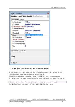 Embarcadero Technologies Tech Notes - 7 - 
RAD Studio 라이브바인딩 이해하기 
데브기어 기술정보 tech.devgear .co.kr 데브기어 홈페이지 www.devgear.co.kr 문의 ask@embarcadero.kr 
1 MDM 
그림 2. 새로 생성된 라이브바인딩은 오브젝트 인스펙터에 표시됩니다. 
5. 이 라이브바인딩의 중요한 프로퍼티 중 하나인 ControlComponent가 설정되었습니다. 이제 ControlExpression 프로퍼티를 SimpleText로 설정해야 합니다. (SimpleText는 StatusBar의 SimpleText 프로퍼티를 나타냅니다.) 그리고 SourceComponent 프로퍼티를 Form1으로 설정하고, SourceExpression 프로퍼티를 아래와 같은 문자열로 설정합니다. ClassName() + ‘, Width:’ + ToStr(Width) + ‘, Height: ‘ + ToStr(Height) 
위와 같이 설정하였다면, 오브젝트 인스펙터는 그림 3과 같이 표시될 것입니다.  