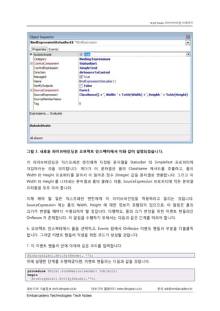 Embarcadero Technologies Tech Notes 
데브기어 기술정보 tech.devgear.co.kr 데브기어 홈페이지 www.devgear.co.kr 문의 ask@embarcadero.kr 
RAD Studio 라이브바인딩 이해하기 
그림 3. 새로운 라이브바인딩은 오브젝트 인스펙터에서 이와 같이 설정되었습니다. 
이 라이브바인딩은 익스프레션 엔진에게 지정된 문자열을 StatusBar의 SimpleText 프로퍼티에 대입하라는 것을 의미합니다. 게다가 이 문자열은 폼의 ClassName 메서드를 호출하고, 폼의 Width와 Height 프로퍼티를 읽어서 이 읽어온 정수 (Integer) 값을 문자열로 변환합니다. 그리고 이 Width와 Height를 나타내는 문자열과 폼의 클래스 이름, SourceExpression 프로퍼티에 적은 문자열 리터럴을 모두 이어 줍니다. 
이제 해야 할 일은 익스프레션 엔진에게 이 라이브바인딩을 적용하라고 알리는 것입니다. SourceExpression에는 폼의 Width, Height에 대한 정보가 포함되어 있으므로, 이 알림은 폼의 크기가 변경될 때마다 수행되어야 할 것입니다. 다행히도, 폼의 크기 변경을 위한 이벤트 핸들러인 OnResize가 존재합니다. 이 알림을 수행하기 위해서는 다음과 같은 단계를 따라야 합니다. 
6. 오브젝트 인스펙터에서 폼을 선택하고, Events 탭에서 OnResize 이벤트 핸들러 부분을 더블클릭 합니다. 그러면 이벤트 핸들러 작성을 위한 코드가 생성될 것입니다. 
7. 이 이벤트 핸들러 안에 아래와 같은 코드를 입력합니다. BindingsList1.Notify(Sender, ''); 
위에 설명한 단계를 수행하였다면, 이벤트 핸들러는 다음과 같을 것입니다. procedure TForm1.FormResize(Sender: TObject); begin BindingsList1.Notify(Sender,'');  