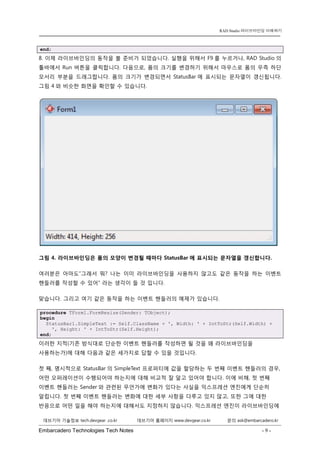 Embarcadero Technologies Tech Notes - 9 - 
RAD Studio 라이브바인딩 이해하기 
데브기어 기술정보 tech.devgear .co.kr 데브기어 홈페이지 www.devgear.co.kr 문의 ask@embarcadero.kr 
1 MDM 
end; 
8. 이제 라이브바인딩의 동작을 볼 준비가 되었습니다. 실행을 위해서 F9를 누르거나, RAD Studio의 툴바에서 Run 버튼을 클릭합니다. 다음으로, 폼의 크기를 변경하기 위해서 마우스로 폼의 우측 하단 모서리 부분을 드래그합니다. 폼의 크기가 변경되면서 StatusBar에 표시되는 문자열이 갱신됩니다. 그림 4와 비슷한 화면을 확인할 수 있습니다. 
그림 4. 라이브바인딩은 폼의 모양이 변경될 때마다 StatusBar에 표시되는 문자열을 갱신합니다. 
여러분은 아마도“그래서 뭐? 나는 이미 라이브바인딩을 사용하지 않고도 같은 동작을 하는 이벤트 핸들러를 작성할 수 있어” 라는 생각이 들 것 입니다. 
맞습니다. 그리고 여기 같은 동작을 하는 이벤트 핸들러의 예제가 있습니다. procedure TForm1.FormResize(Sender: TObject); begin StatusBar1.SimpleText := Self.ClassName + ', Width: ' + IntToStr(Self.Width) + ', Height: ' + IntToStr(Self.Height); end; 
이러한 지적(기존 방식대로 단순한 이벤트 핸들러를 작성하면 될 것을 왜 라이브바인딩을 사용하는가)에 대해 다음과 같은 세가지로 답할 수 있을 것입니다. 
첫 째, 명시적으로 StatusBar의 SimpleText 프로퍼티에 값을 할당하는 두 번째 이벤트 핸들러의 경우, 어떤 오퍼레이션이 수행되어야 하는지에 대해 비교적 잘 알고 있어야 합니다. 이에 비해, 첫 번째 이벤트 핸들러는 Sender와 관련된 무언가에 변화가 있다는 사실을 익스프레션 엔진에게 단순히 알립니다. 첫 번째 이벤트 핸들러는 변화에 대한 세부 사항을 다루고 있지 않고, 또한 그에 대한 반응으로 어떤 일을 해야 하는지에 대해서도 지정하지 않습니다. 익스프레션 엔진이 라이브바인딩에  