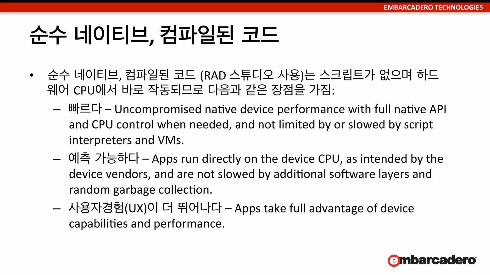 EMBARCADERO	
  TECHNOLOGIES	
  
Embarcadero,
XCode
Appcelerator,
HTML5, Sencha,
Kendo, Edge,
PhoneGap, Corona
Xamarin,
Dalvik
Titanium.Geolocation.distanceFilter
= .25;
Ti.Geolocation.purpose = Callbacks
Are Your Friend”;
// make the API call
Ti.Geolocation.getCurrentPosition(func
tion(e) {
// do this stuff when you have a
position, OR an error
if (e.error) {
Ti.API.error('geo - current
position' + e.error);
return;
}
// got the location information
Ti.App.info('got a location
',JSON.stringify(e));
}); JavaScript
100100110010
011001001100
100110010011
001001100100
110010
ARM Binary
Bytecode	
  IL	
  
JavaScript 런타임
인터프리터
가상 머신 (VM) 런
타임
네이티브 스크립트 가상머신
 