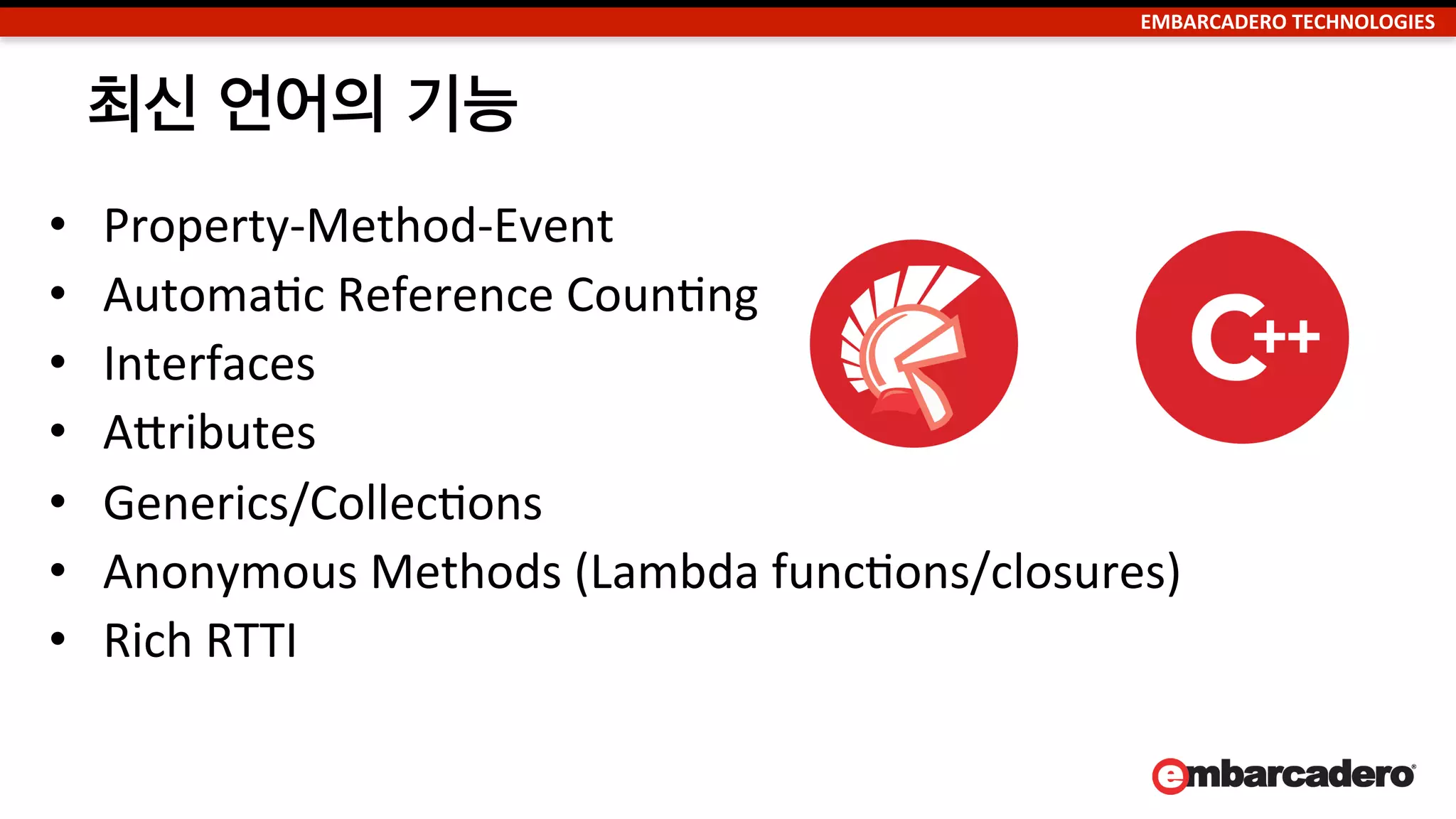 EMBARCADERO	
  TECHNOLOGIES	
  
순수 네이티브,	
  컴파일된 코드	
  
•  순수 네이티브,	
  컴파일된 코드 (RAD	
  스튜디오 사용)는 스크립트가 없으며 하드
웨어 CPU에서 바로 작동되므로 다음과 같은 장점을 가짐:	
  
–  빠르다	
  –	
  Uncompromised	
  naNve	
  device	
  performance	
  with	
  full	
  naNve	
  API	
  
and	
  CPU	
  control	
  when	
  needed,	
  and	
  not	
  limited	
  by	
  or	
  slowed	
  by	
  script	
  
interpreters	
  and	
  VMs.	
  
–  예측 가능하다	
  –	
  Apps	
  run	
  directly	
  on	
  the	
  device	
  CPU,	
  as	
  intended	
  by	
  the	
  
device	
  vendors,	
  and	
  are	
  not	
  slowed	
  by	
  addiNonal	
  soRware	
  layers	
  and	
  
random	
  garbage	
  collecNon.	
  	
  
–  사용자경험(UX)이 더 뛰어나다	
  –	
  Apps	
  take	
  full	
  advantage	
  of	
  device	
  
capabiliNes	
  and	
  performance.	
  	
  
	
  
 