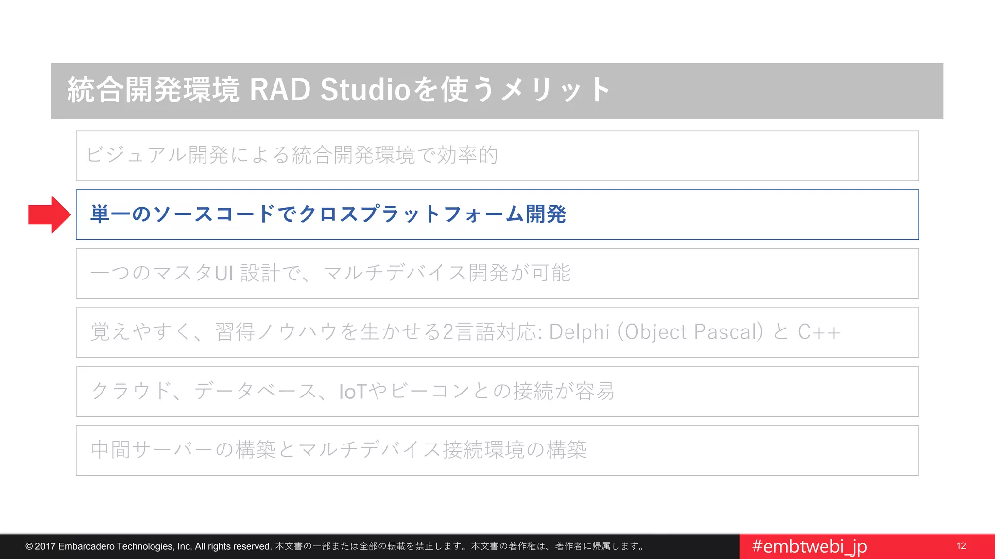 12© 2017 Embarcadero Technologies, Inc. All rights reserved. 本文書の一部または全部の転載を禁止します。本文書の著作権は、著作者に帰属します。 #embtwebi_jp
統合開発環境 RAD Studioを使うメリット
覚えやすく、習得ノウハウを生かせる2言語対応: Delphi (Object Pascal) と C++
単一のソースコードでクロスプラットフォーム開発
一つのマスタUI 設計で、マルチデバイス開発が可能
クラウド、データベース、IoTやビーコンとの接続が容易
中間サーバーの構築とマルチデバイス接続環境の構築
ビジュアル開発による統合開発環境で効率的
 