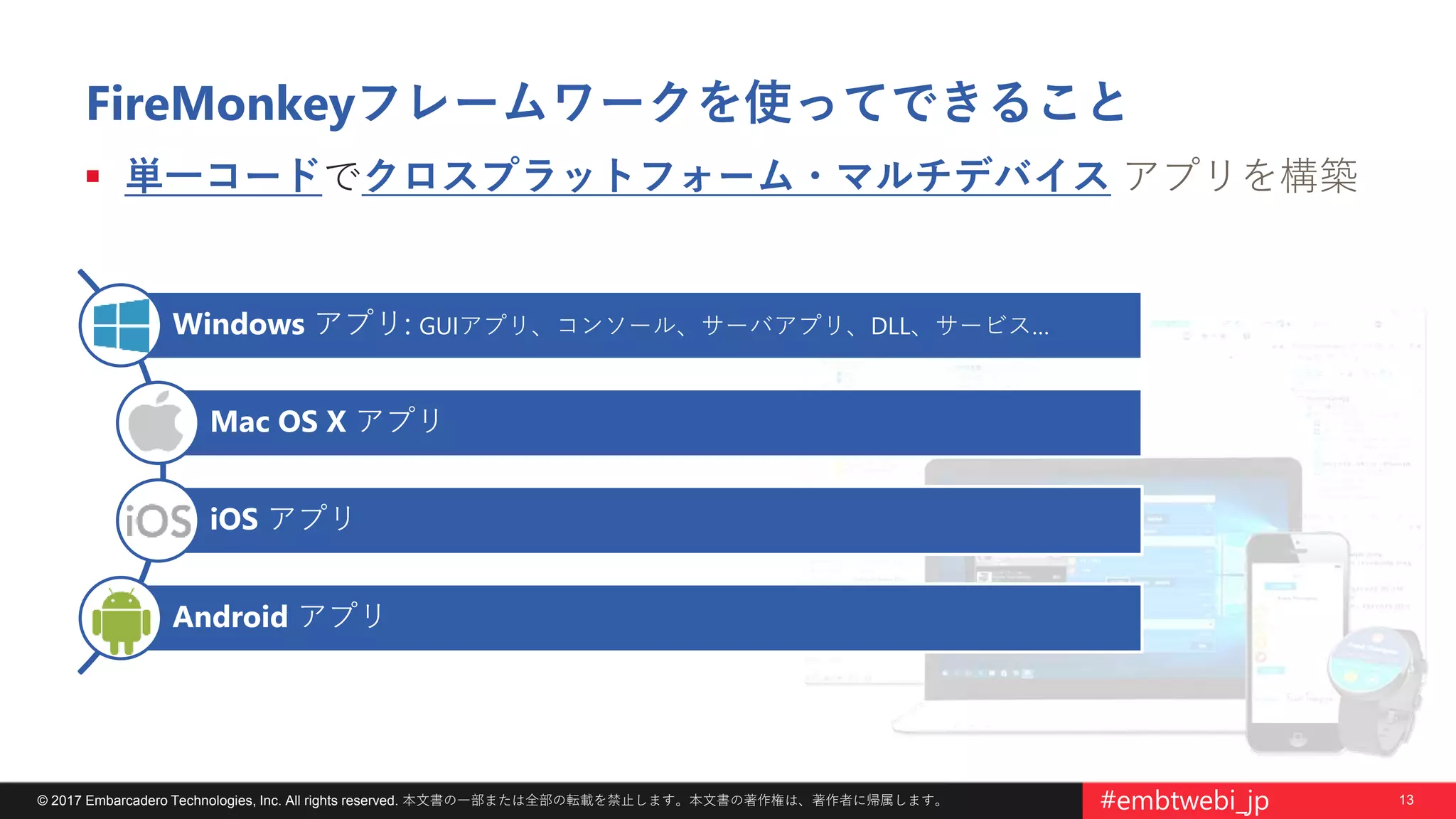 13© 2017 Embarcadero Technologies, Inc. All rights reserved. 本文書の一部または全部の転載を禁止します。本文書の著作権は、著作者に帰属します。 #embtwebi_jp
FireMonkeyフレームワークを使ってできること
 単一コードでクロスプラットフォーム・マルチデバイス アプリを構築
Windows アプリ: GUIアプリ、コンソール、サーバアプリ、DLL、サービス…
Mac OS X アプリ
iOS アプリ
Android アプリ
 