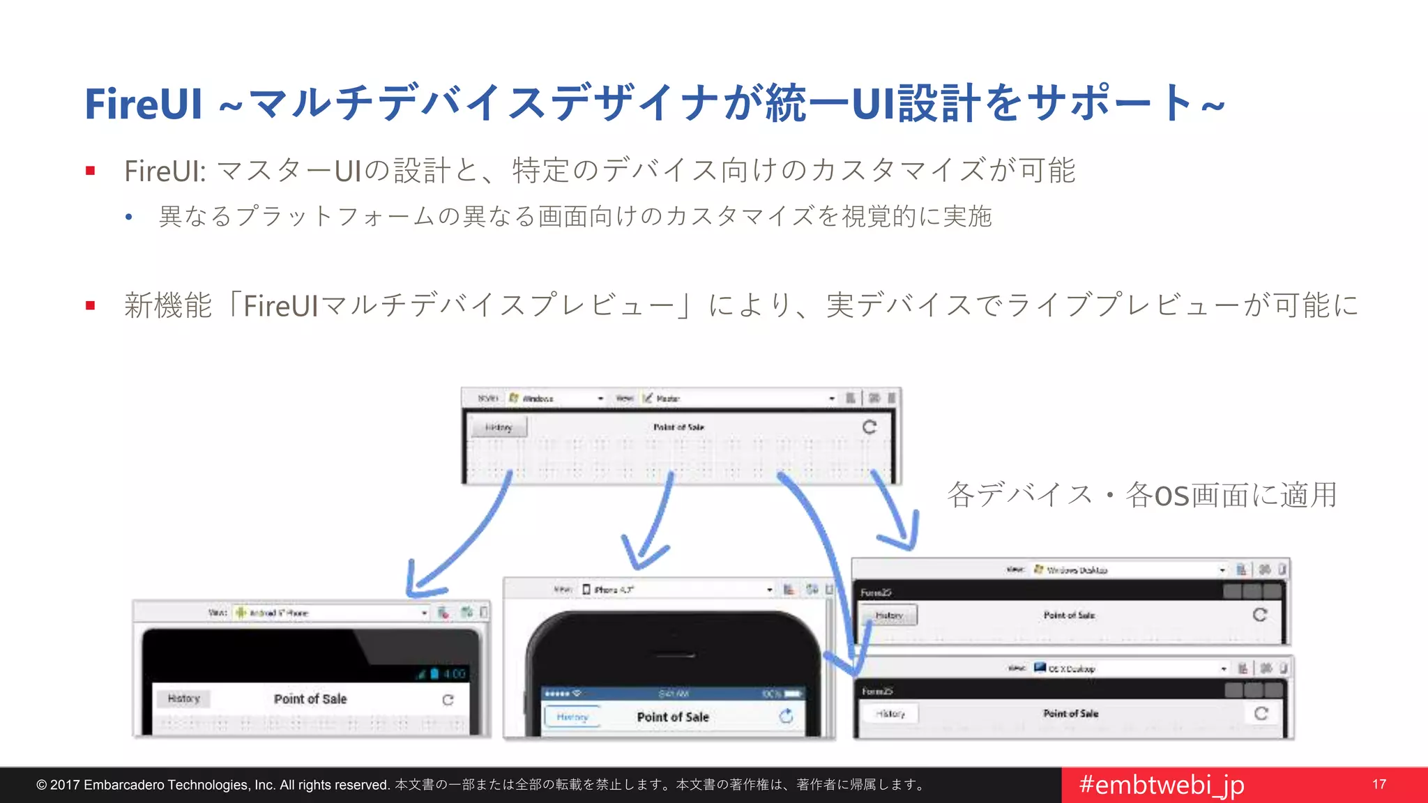 17© 2017 Embarcadero Technologies, Inc. All rights reserved. 本文書の一部または全部の転載を禁止します。本文書の著作権は、著作者に帰属します。 #embtwebi_jp
FireUI ~マルチデバイスデザイナが統一UI設計をサポート~
 FireUI: マスターUIの設計と、特定のデバイス向けのカスタマイズが可能
• 異なるプラットフォームの異なる画面向けのカスタマイズを視覚的に実施
 新機能「FireUIマルチデバイスプレビュー」により、実デバイスでライブプレビューが可能に
各デバイス・各OS画面に適用
 