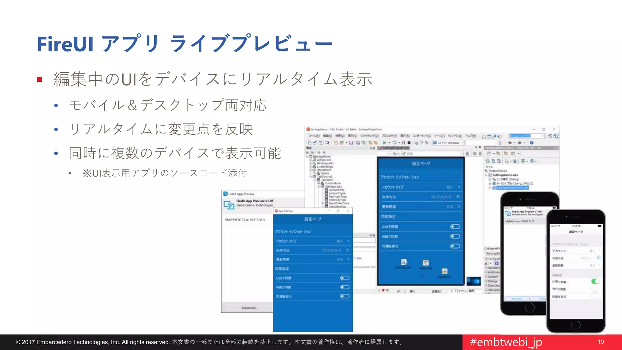 19© 2017 Embarcadero Technologies, Inc. All rights reserved. 本文書の一部または全部の転載を禁止します。本文書の著作権は、著作者に帰属します。 #embtwebi_jp
FireUI アプリ ライブプレビュー
 編集中のUIをデバイスにリアルタイム表示
• モバイル＆デスクトップ両対応
• リアルタイムに変更点を反映
• 同時に複数のデバイスで表示可能
• ※UI表示用アプリのソースコード添付
 