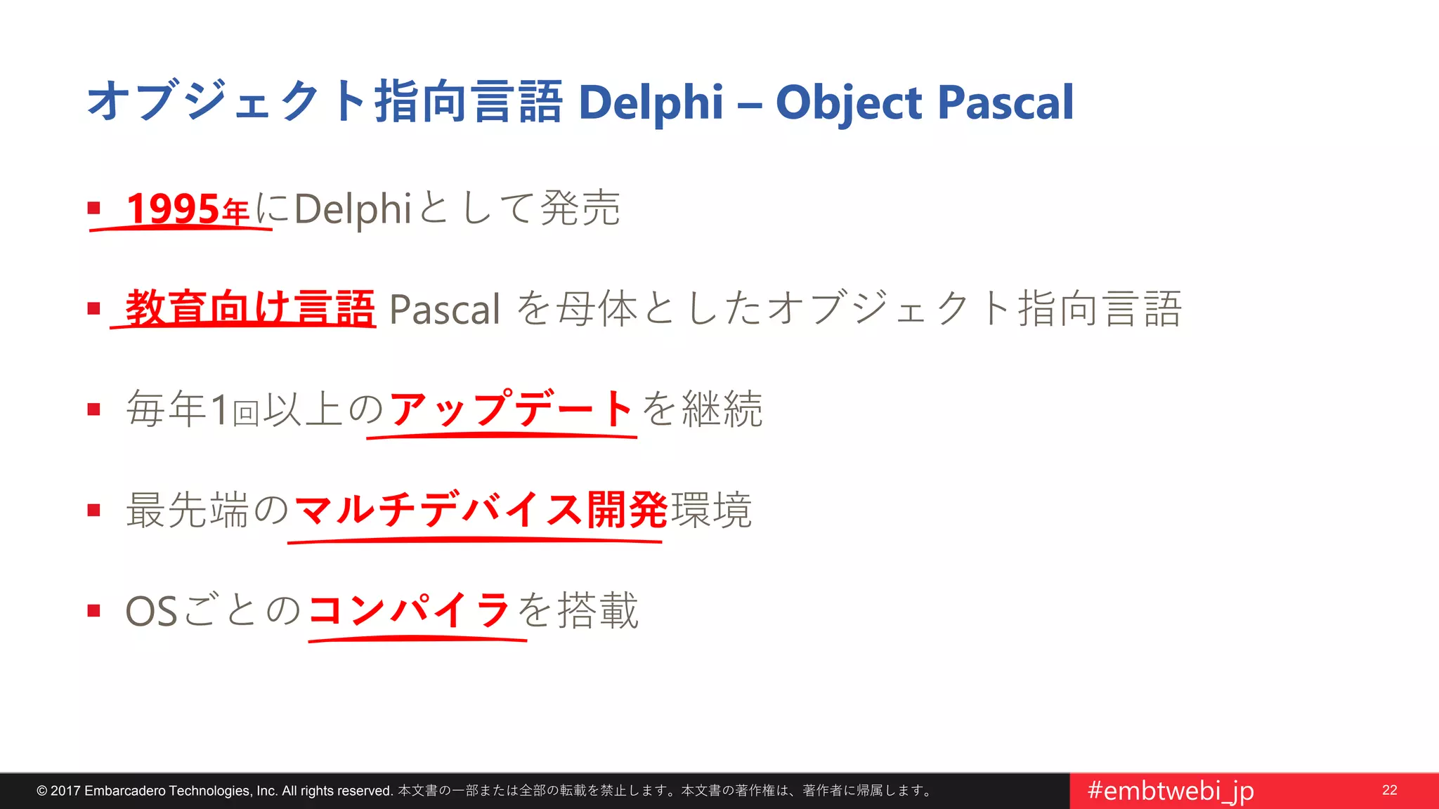22© 2017 Embarcadero Technologies, Inc. All rights reserved. 本文書の一部または全部の転載を禁止します。本文書の著作権は、著作者に帰属します。 #embtwebi_jp
オブジェクト指向言語 Delphi – Object Pascal
 1995年にDelphiとして発売
 教育向け言語 Pascal を母体としたオブジェクト指向言語
 毎年1回以上のアップデートを継続
 最先端のマルチデバイス開発環境
 OSごとのコンパイラを搭載
 