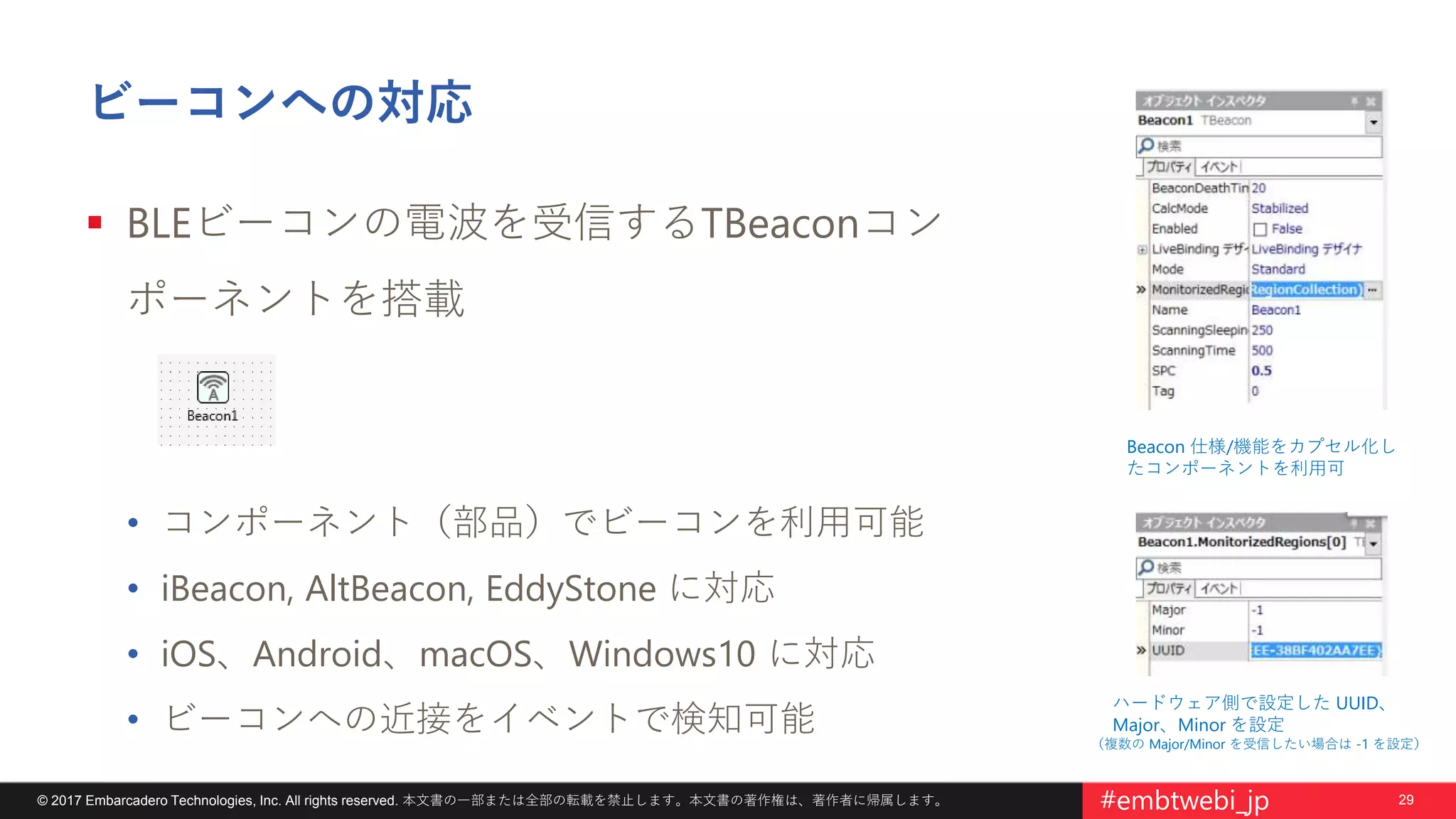 29© 2017 Embarcadero Technologies, Inc. All rights reserved. 本文書の一部または全部の転載を禁止します。本文書の著作権は、著作者に帰属します。 #embtwebi_jp
ビーコンへの対応
 BLEビーコンの電波を受信するTBeaconコン
ポーネントを搭載
• コンポーネント（部品）でビーコンを利用可能
• iBeacon, AltBeacon, EddyStone に対応
• iOS、Android、macOS、Windows10 に対応
• ビーコンへの近接をイベントで検知可能
Beacon 仕様/機能をカプセル化し
たコンポーネントを利用可
ハードウェア側で設定した UUID、
Major、Minor を設定
（複数の Major/Minor を受信したい場合は -1 を設定）
 