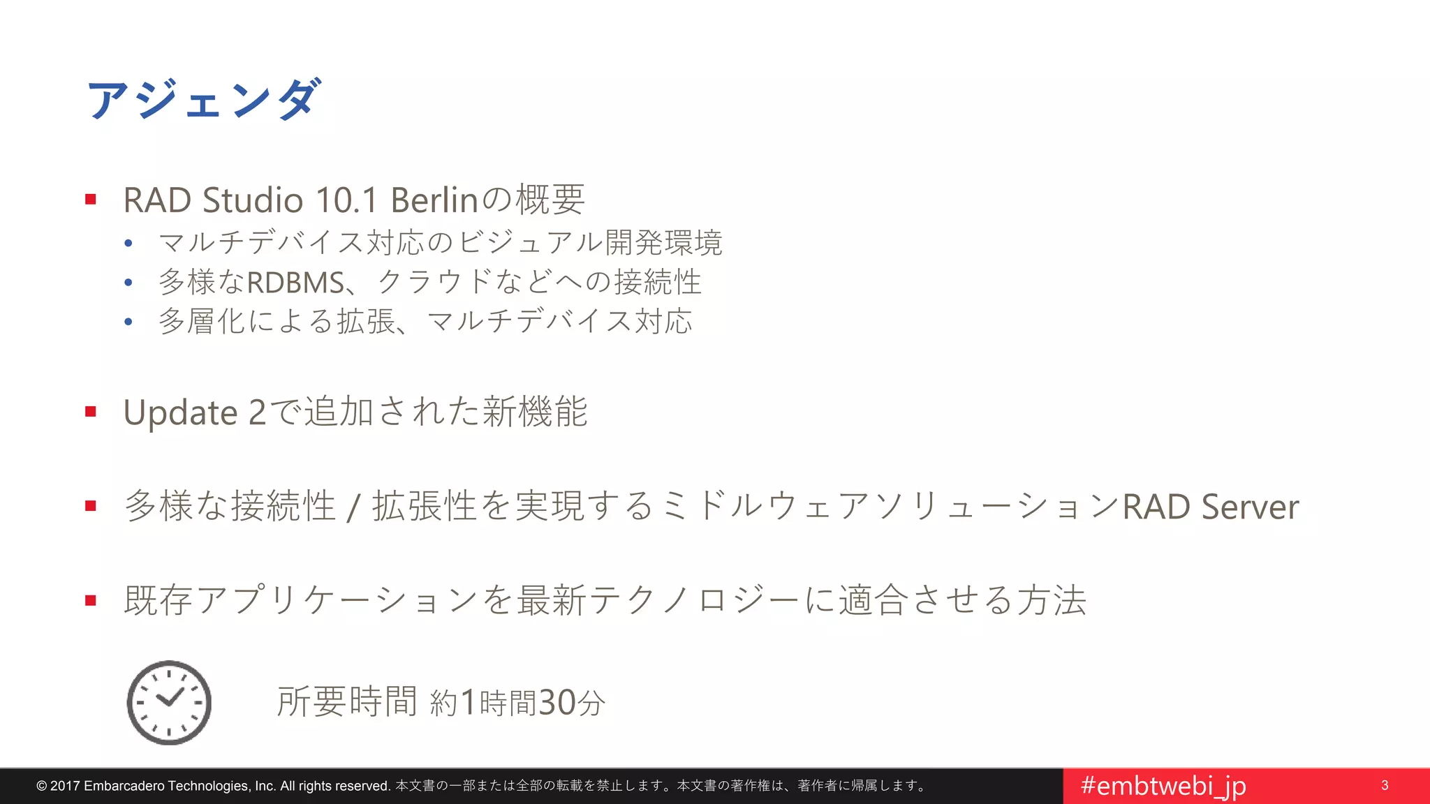3© 2017 Embarcadero Technologies, Inc. All rights reserved. 本文書の一部または全部の転載を禁止します。本文書の著作権は、著作者に帰属します。 #embtwebi_jp
アジェンダ
 RAD Studio 10.1 Berlinの概要
• マルチデバイス対応のビジュアル開発環境
• 多様なRDBMS、クラウドなどへの接続性
• 多層化による拡張、マルチデバイス対応
 Update 2で追加された新機能
 多様な接続性 / 拡張性を実現するミドルウェアソリューションRAD Server
 既存アプリケーションを最新テクノロジーに適合させる方法
所要時間 約1時間30分
 