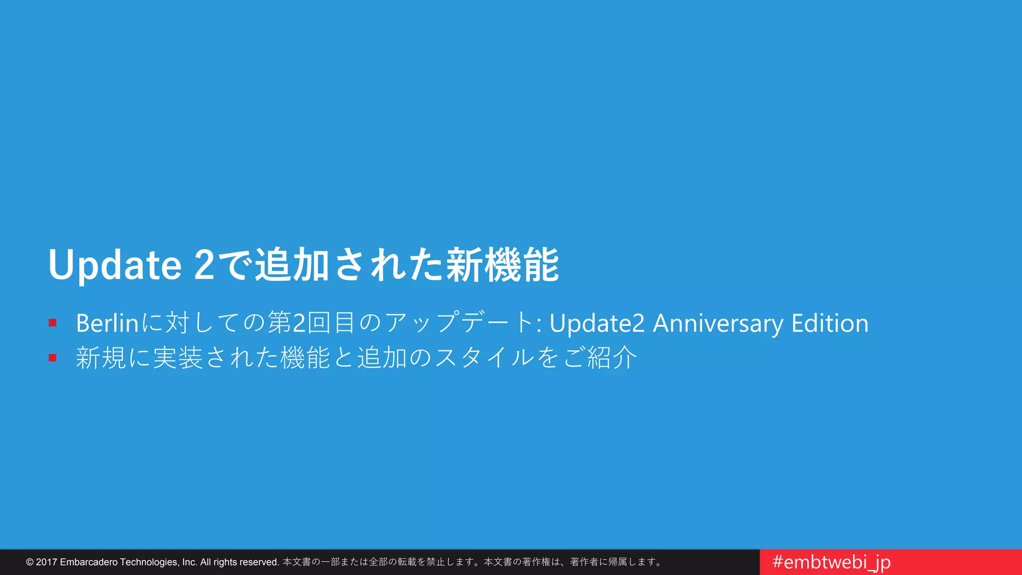 © 2017 Embarcadero Technologies, Inc. All rights reserved. 本文書の一部または全部の転載を禁止します。本文書の著作権は、著作者に帰属します。 #embtwebi_jp
Update 2で追加された新機能
 Berlinに対しての第2回目のアップデート: Update2 Anniversary Edition
 新規に実装された機能と追加のスタイルをご紹介
 