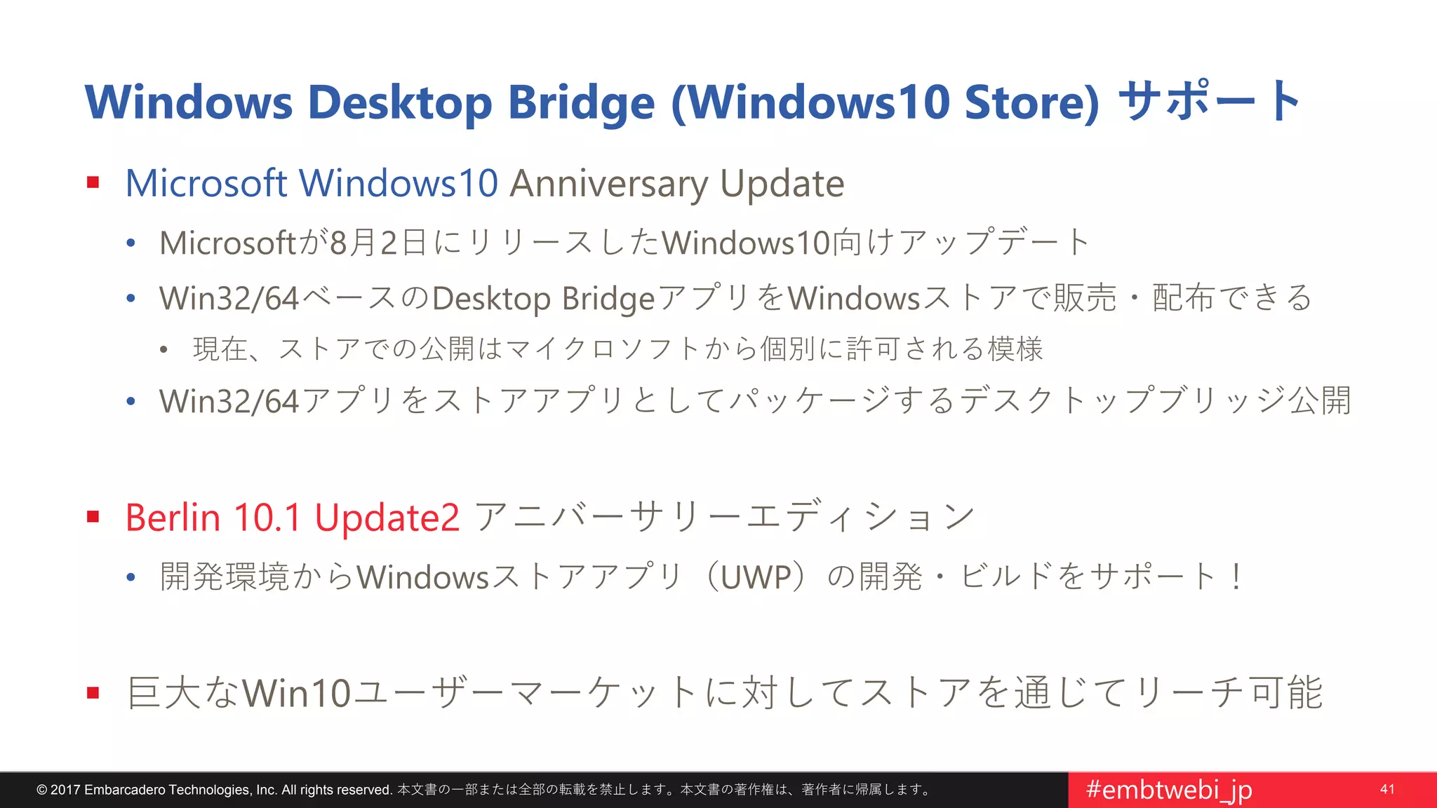 41© 2017 Embarcadero Technologies, Inc. All rights reserved. 本文書の一部または全部の転載を禁止します。本文書の著作権は、著作者に帰属します。 #embtwebi_jp
Windows Desktop Bridge (Windows10 Store) サポート
 Microsoft Windows10 Anniversary Update
• Microsoftが8月2日にリリースしたWindows10向けアップデート
• Win32/64ベースのDesktop BridgeアプリをWindowsストアで販売・配布できる
• 現在、ストアでの公開はマイクロソフトから個別に許可される模様
• Win32/64アプリをストアアプリとしてパッケージするデスクトップブリッジ公開
 Berlin 10.1 Update2 アニバーサリーエディション
• 開発環境からWindowsストアアプリ（UWP）の開発・ビルドをサポート！
 巨大なWin10ユーザーマーケットに対してストアを通じてリーチ可能
 