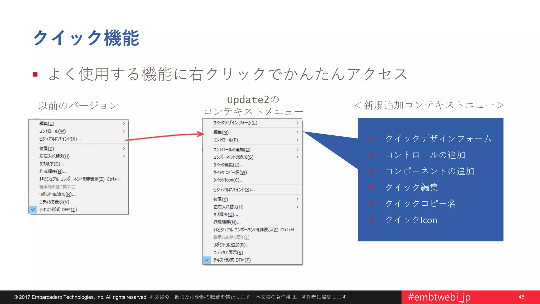 46© 2017 Embarcadero Technologies, Inc. All rights reserved. 本文書の一部または全部の転載を禁止します。本文書の著作権は、著作者に帰属します。 #embtwebi_jp
クイック機能
 よく使用する機能に右クリックでかんたんアクセス
以前のバージョン
Update2の
コンテキストメニュー
 クイックデザインフォーム
 コントロールの追加
 コンポーネントの追加
 クイック編集
 クイックコピー名
 クイックIcon
＜新規追加コンテキストニュー＞
 