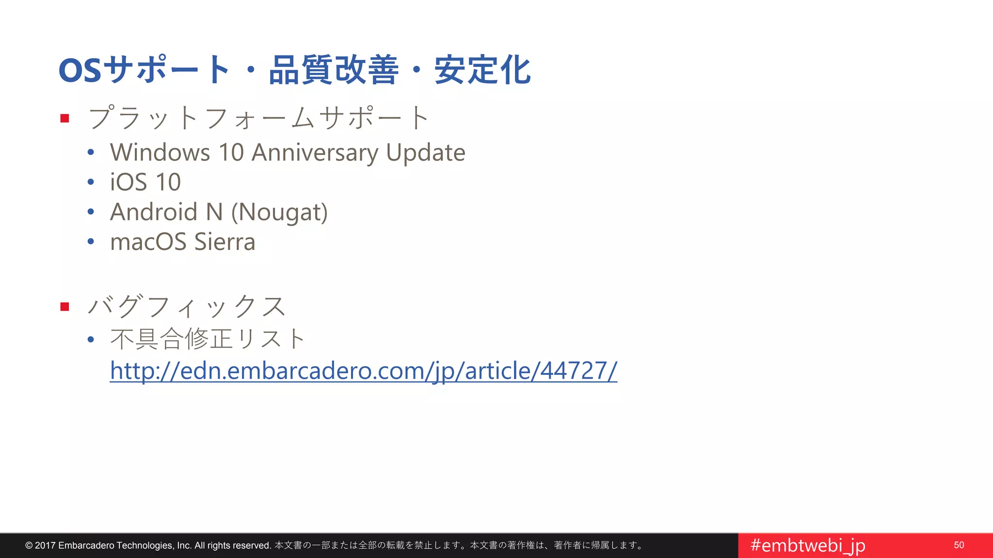 50© 2017 Embarcadero Technologies, Inc. All rights reserved. 本文書の一部または全部の転載を禁止します。本文書の著作権は、著作者に帰属します。 #embtwebi_jp
OSサポート・品質改善・安定化
 プラットフォームサポート
• Windows 10 Anniversary Update
• iOS 10
• Android N (Nougat)
• macOS Sierra
 バグフィックス
• 不具合修正リスト
http://edn.embarcadero.com/jp/article/44727/
 