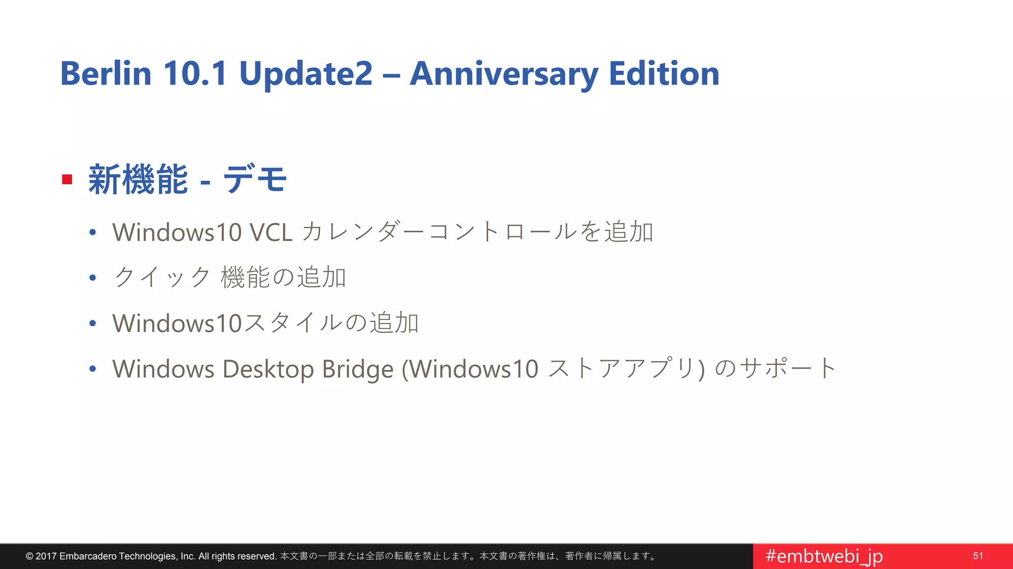 51© 2017 Embarcadero Technologies, Inc. All rights reserved. 本文書の一部または全部の転載を禁止します。本文書の著作権は、著作者に帰属します。 #embtwebi_jp
Berlin 10.1 Update2 – Anniversary Edition
 新機能 - デモ
• Windows10 VCL カレンダーコントロールを追加
• クイック 機能の追加
• Windows10スタイルの追加
• Windows Desktop Bridge (Windows10 ストアアプリ) のサポート
 