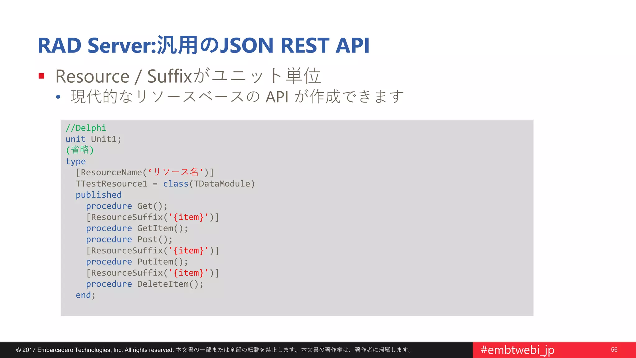 56© 2017 Embarcadero Technologies, Inc. All rights reserved. 本文書の一部または全部の転載を禁止します。本文書の著作権は、著作者に帰属します。 #embtwebi_jp
RAD Server:汎用のJSON REST API
 Resource / Suffixがユニット単位
• 現代的なリソースベースの API が作成できます
//Delphi
unit Unit1;
(省略)
type
[ResourceName(‘リソース名')]
TTestResource1 = class(TDataModule)
published
procedure Get();
[ResourceSuffix('{item}')]
procedure GetItem();
procedure Post();
[ResourceSuffix('{item}')]
procedure PutItem();
[ResourceSuffix('{item}')]
procedure DeleteItem();
end;
 