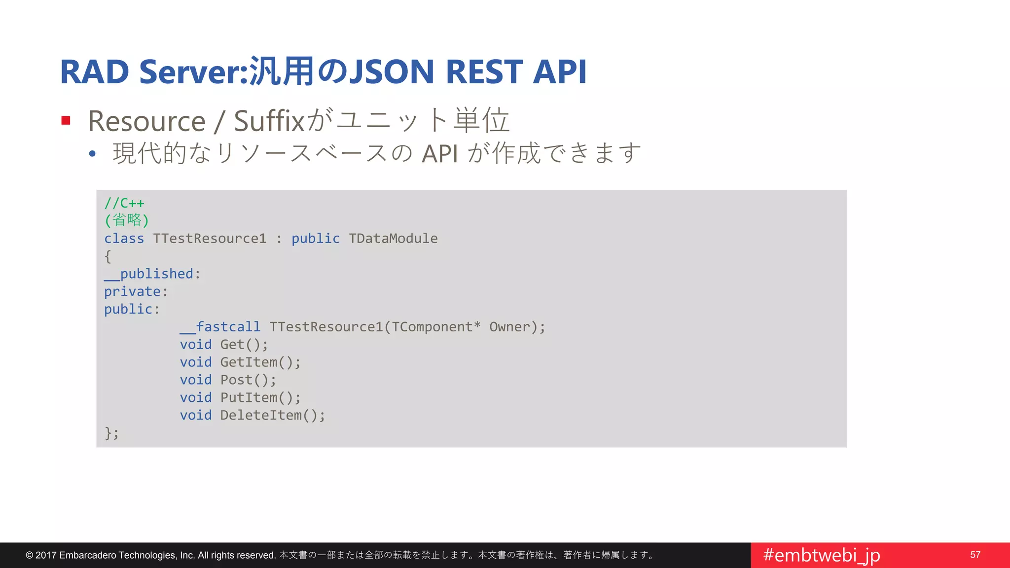 57© 2017 Embarcadero Technologies, Inc. All rights reserved. 本文書の一部または全部の転載を禁止します。本文書の著作権は、著作者に帰属します。 #embtwebi_jp
RAD Server:汎用のJSON REST API
 Resource / Suffixがユニット単位
• 現代的なリソースベースの API が作成できます
//C++
(省略)
class TTestResource1 : public TDataModule
{
__published:
private:
public:
__fastcall TTestResource1(TComponent* Owner);
void Get();
void GetItem();
void Post();
void PutItem();
void DeleteItem();
};
 