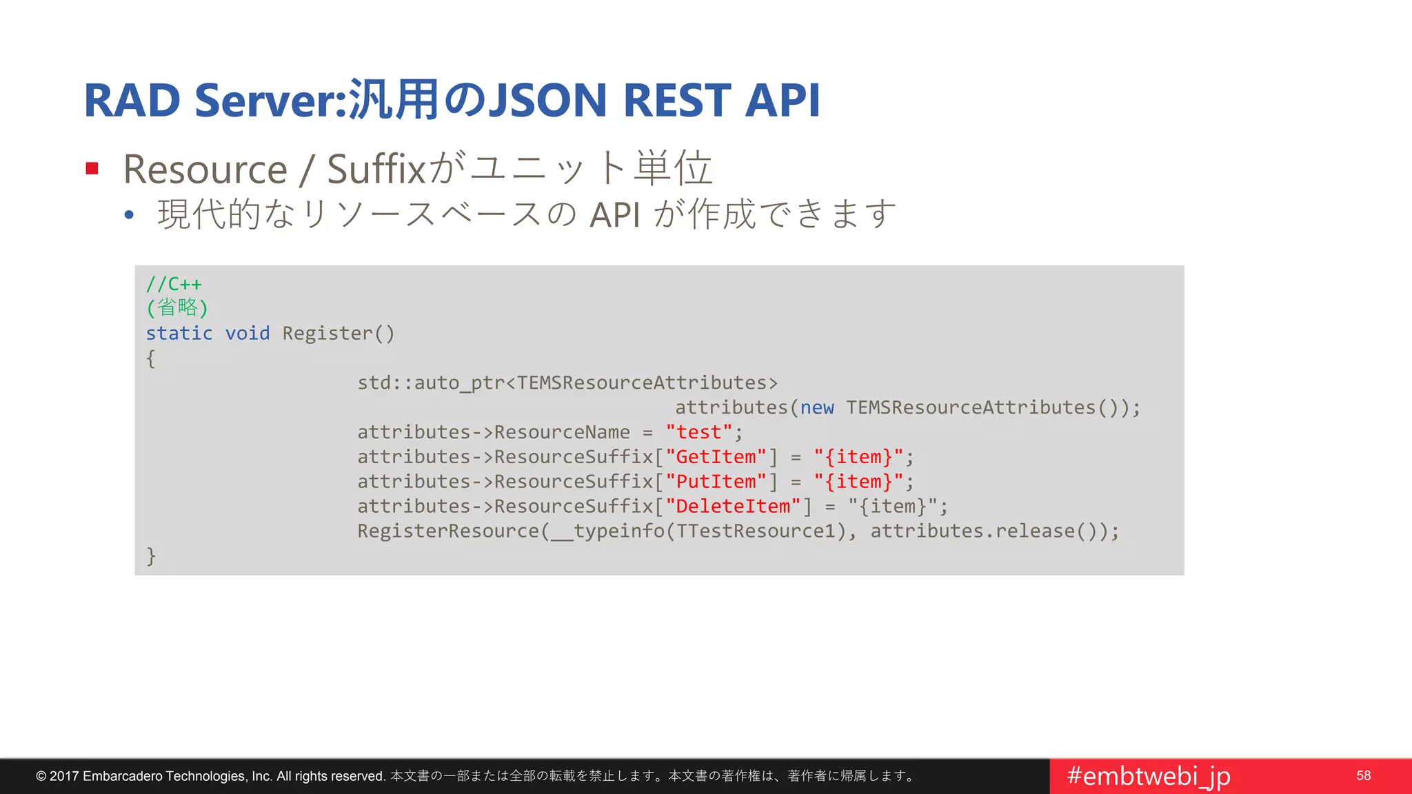 58© 2017 Embarcadero Technologies, Inc. All rights reserved. 本文書の一部または全部の転載を禁止します。本文書の著作権は、著作者に帰属します。 #embtwebi_jp
RAD Server:汎用のJSON REST API
 Resource / Suffixがユニット単位
• 現代的なリソースベースの API が作成できます
//C++
(省略)
static void Register()
{
std::auto_ptr<TEMSResourceAttributes>
attributes(new TEMSResourceAttributes());
attributes->ResourceName = "test";
attributes->ResourceSuffix["GetItem"] = "{item}";
attributes->ResourceSuffix["PutItem"] = "{item}";
attributes->ResourceSuffix["DeleteItem"] = "{item}";
RegisterResource(__typeinfo(TTestResource1), attributes.release());
}
 