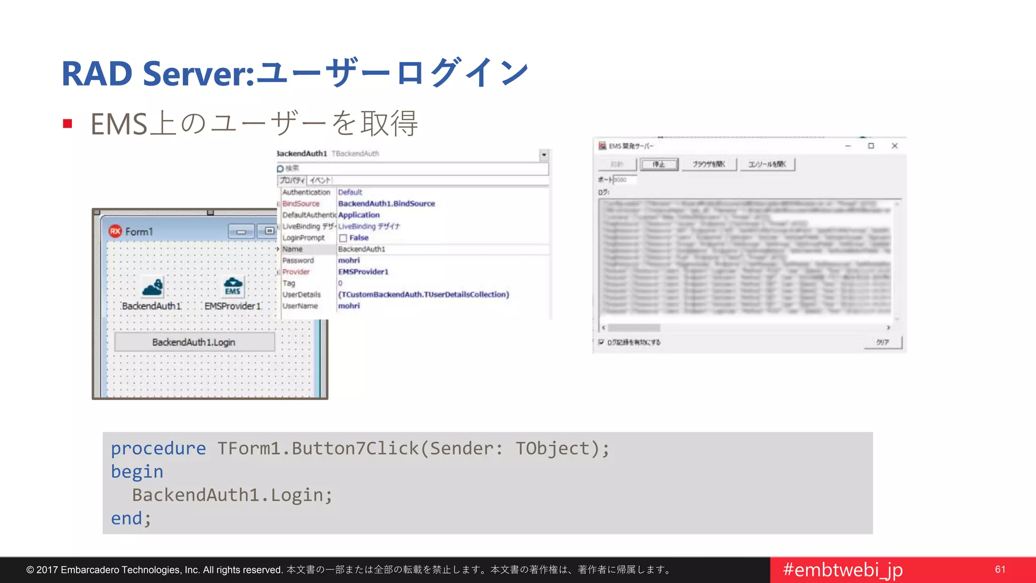61© 2017 Embarcadero Technologies, Inc. All rights reserved. 本文書の一部または全部の転載を禁止します。本文書の著作権は、著作者に帰属します。 #embtwebi_jp
RAD Server:ユーザーログイン
 EMS上のユーザーを取得
procedure TForm1.Button7Click(Sender: TObject);
begin
BackendAuth1.Login;
end;
 