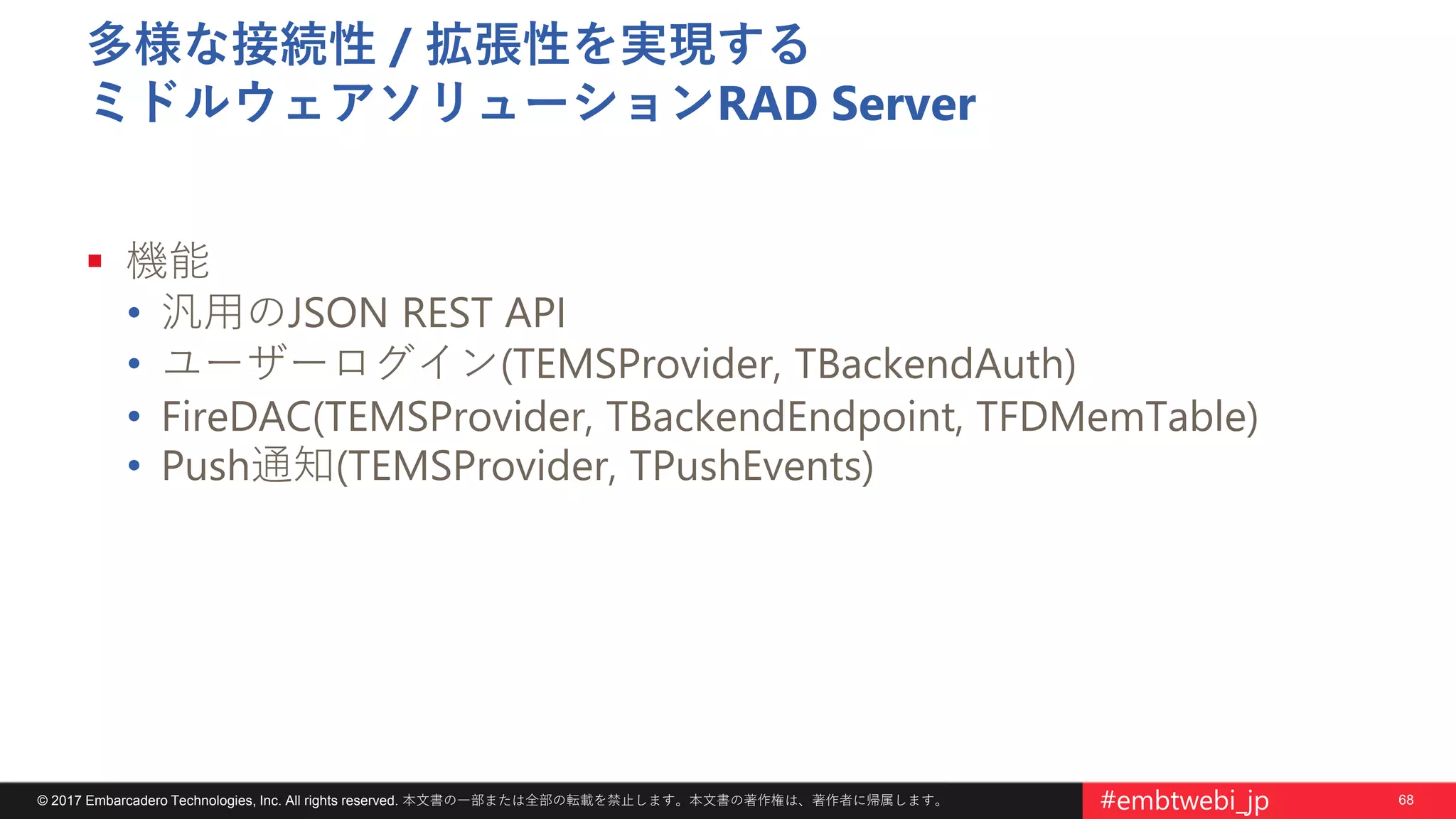 68© 2017 Embarcadero Technologies, Inc. All rights reserved. 本文書の一部または全部の転載を禁止します。本文書の著作権は、著作者に帰属します。 #embtwebi_jp
多様な接続性 / 拡張性を実現する
ミドルウェアソリューションRAD Server
 機能
• 汎用のJSON REST API
• ユーザーログイン(TEMSProvider, TBackendAuth)
• FireDAC(TEMSProvider, TBackendEndpoint, TFDMemTable)
• Push通知(TEMSProvider, TPushEvents)
 
