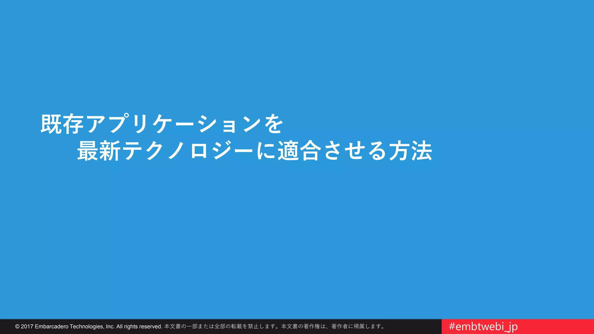 © 2017 Embarcadero Technologies, Inc. All rights reserved. 本文書の一部または全部の転載を禁止します。本文書の著作権は、著作者に帰属します。 #embtwebi_jp
既存アプリケーションを
最新テクノロジーに適合させる方法
 