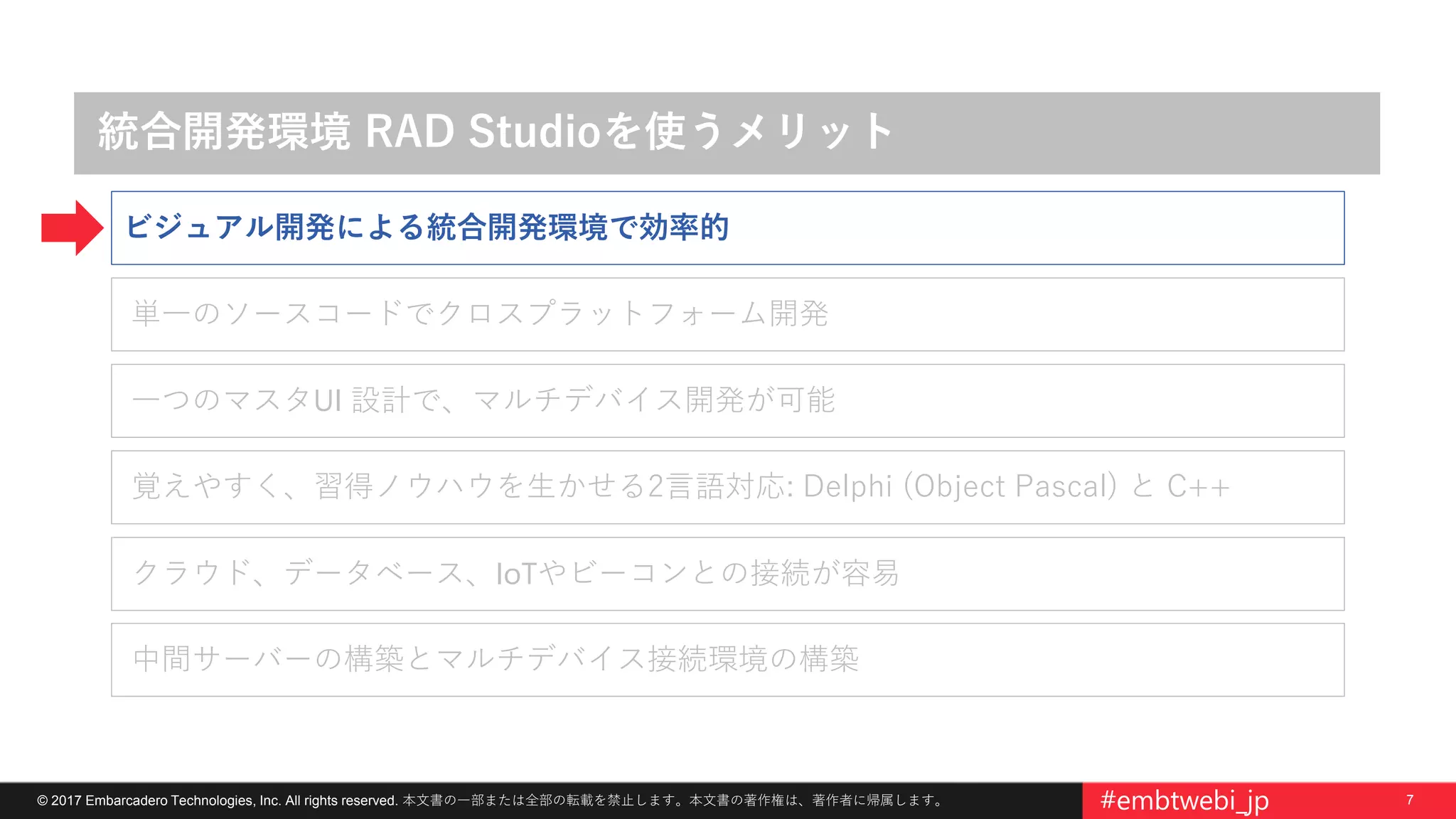 7© 2017 Embarcadero Technologies, Inc. All rights reserved. 本文書の一部または全部の転載を禁止します。本文書の著作権は、著作者に帰属します。 #embtwebi_jp
統合開発環境 RAD Studioを使うメリット
覚えやすく、習得ノウハウを生かせる2言語対応: Delphi (Object Pascal) と C++
単一のソースコードでクロスプラットフォーム開発
一つのマスタUI 設計で、マルチデバイス開発が可能
クラウド、データベース、IoTやビーコンとの接続が容易
中間サーバーの構築とマルチデバイス接続環境の構築
ビジュアル開発による統合開発環境で効率的
 