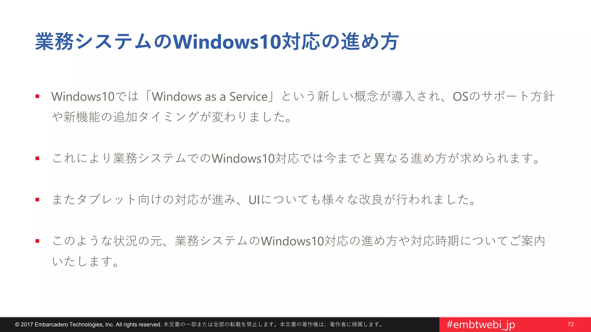 72© 2017 Embarcadero Technologies, Inc. All rights reserved. 本文書の一部または全部の転載を禁止します。本文書の著作権は、著作者に帰属します。 #embtwebi_jp
業務システムのWindows10対応の進め方
 Windows10では「Windows as a Service」という新しい概念が導入され、OSのサポート方針
や新機能の追加タイミングが変わりました。
 これにより業務システムでのWindows10対応では今までと異なる進め方が求められます。
 またタブレット向けの対応が進み、UIについても様々な改良が行われました。
 このような状況の元、業務システムのWindows10対応の進め方や対応時期についてご案内
いたします。
 