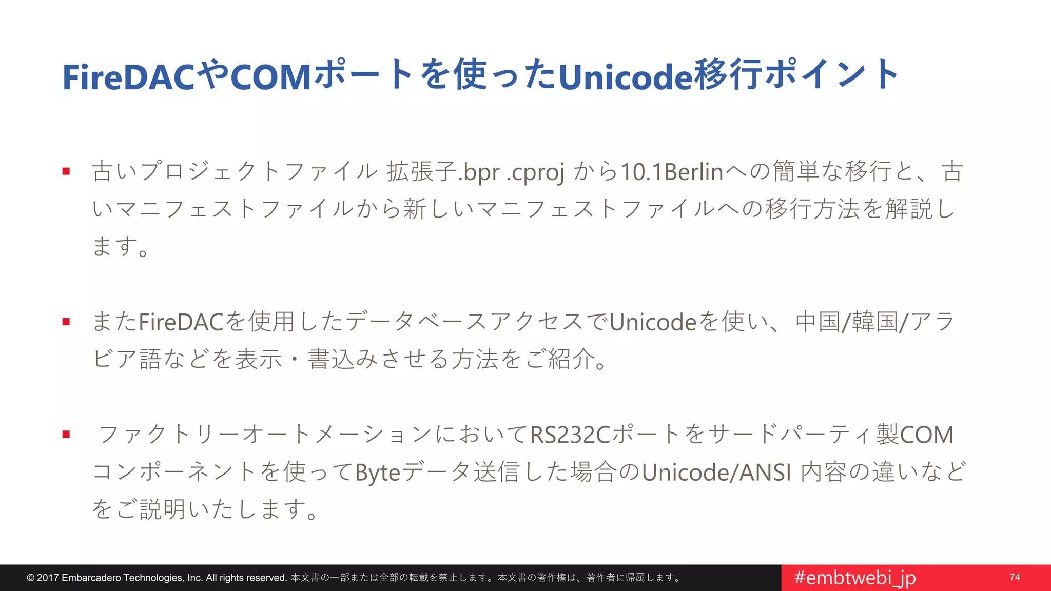 74© 2017 Embarcadero Technologies, Inc. All rights reserved. 本文書の一部または全部の転載を禁止します。本文書の著作権は、著作者に帰属します。 #embtwebi_jp
FireDACやCOMポートを使ったUnicode移行ポイント
 古いプロジェクトファイル 拡張子.bpr .cproj から10.1Berlinへの簡単な移行と、古
いマニフェストファイルから新しいマニフェストファイルへの移行方法を解説し
ます。
 またFireDACを使用したデータベースアクセスでUnicodeを使い、中国/韓国/アラ
ビア語などを表示・書込みさせる方法をご紹介。
 ファクトリーオートメーションにおいてRS232Cポートをサードパーティ製COM
コンポーネントを使ってByteデータ送信した場合のUnicode/ANSI 内容の違いなど
をご説明いたします。
 