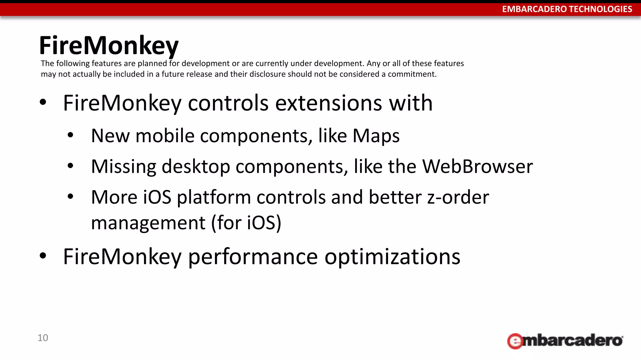 EMBARCADERO TECHNOLOGIES
FireMonkey
• FireMonkey controls extensions with
• New mobile components, like Maps
• Missing desktop components, like the WebBrowser
• More iOS platform controls and better z-order
management (for iOS)
• FireMonkey performance optimizations
10
The following features are planned for development or are currently under development. Any or all of these features
may not actually be included in a future release and their disclosure should not be considered a commitment.
 