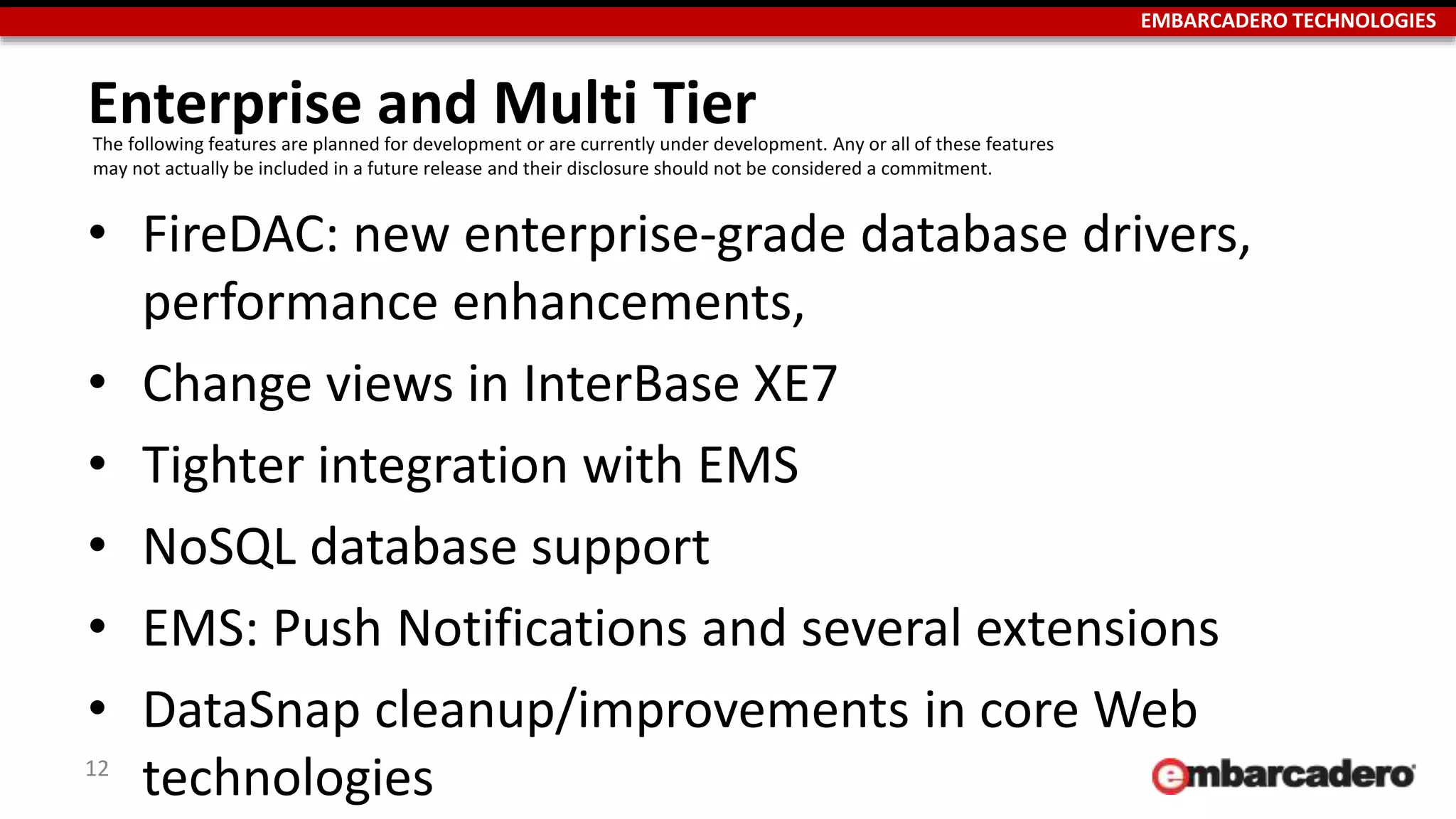 EMBARCADERO TECHNOLOGIES
Enterprise and Multi Tier
• FireDAC: new enterprise-grade database drivers,
performance enhancements,
• Change views in InterBase XE7
• Tighter integration with EMS
• NoSQL database support
• EMS: Push Notifications and several extensions
• DataSnap cleanup/improvements in core Web
technologies12
The following features are planned for development or are currently under development. Any or all of these features
may not actually be included in a future release and their disclosure should not be considered a commitment.
 