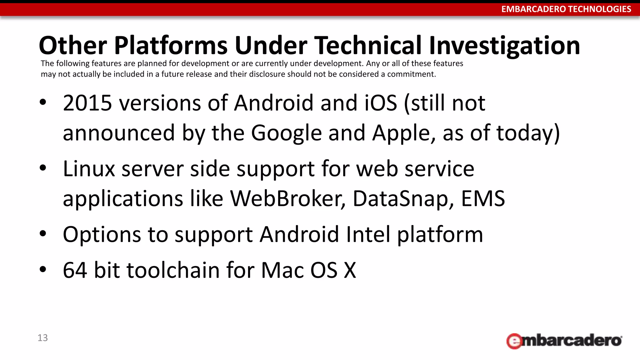 EMBARCADERO TECHNOLOGIES
Other Platforms Under Technical Investigation
• 2015 versions of Android and iOS (still not
announced by the Google and Apple, as of today)
• Linux server side support for web service
applications like WebBroker, DataSnap, EMS
• Options to support Android Intel platform
• 64 bit toolchain for Mac OS X
13
The following features are planned for development or are currently under development. Any or all of these features
may not actually be included in a future release and their disclosure should not be considered a commitment.
 