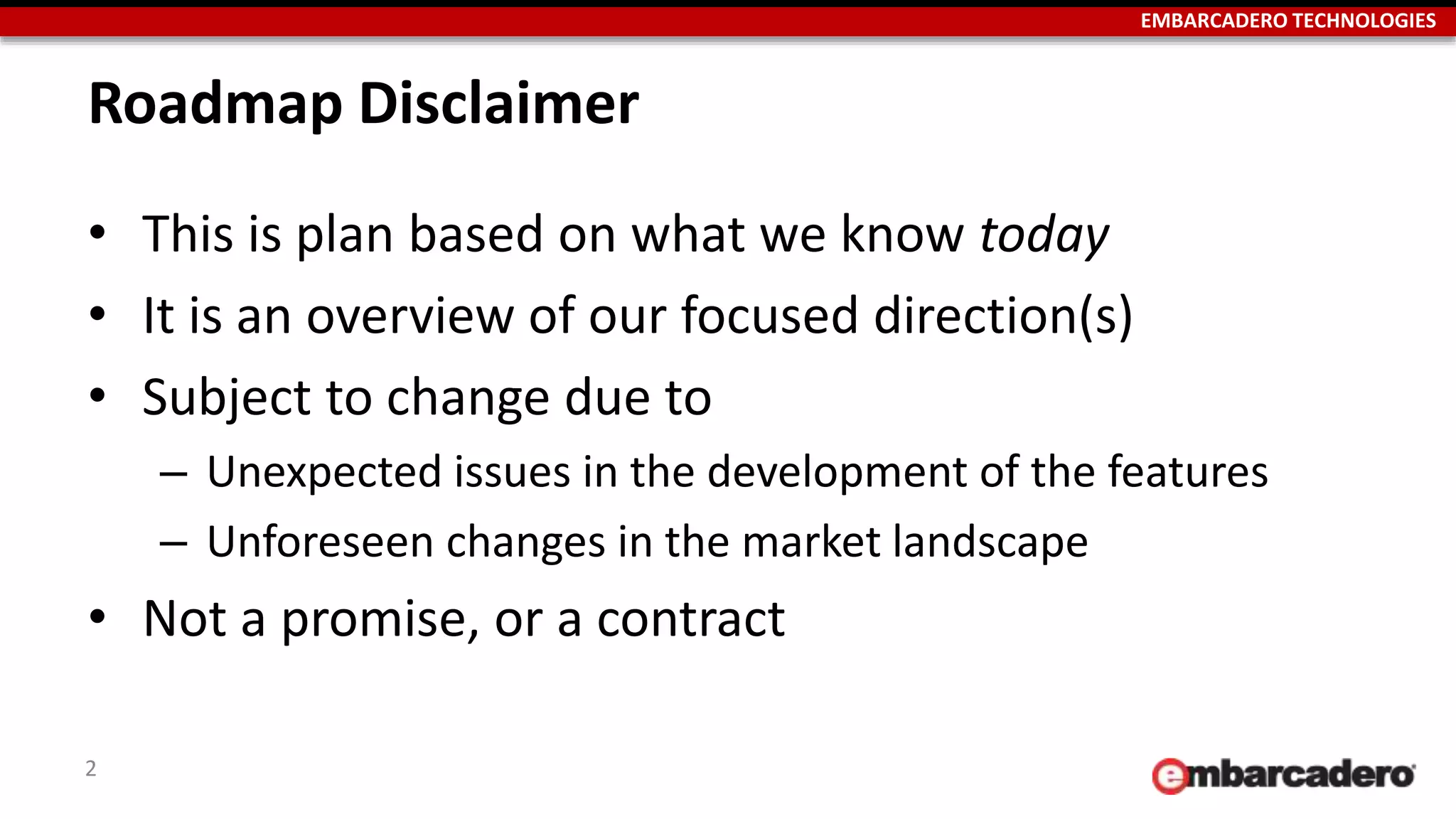 EMBARCADERO TECHNOLOGIES
Roadmap Disclaimer
• This is plan based on what we know today
• It is an overview of our focused direction(s)
• Subject to change due to
– Unexpected issues in the development of the features
– Unforeseen changes in the market landscape
• Not a promise, or a contract
2
 