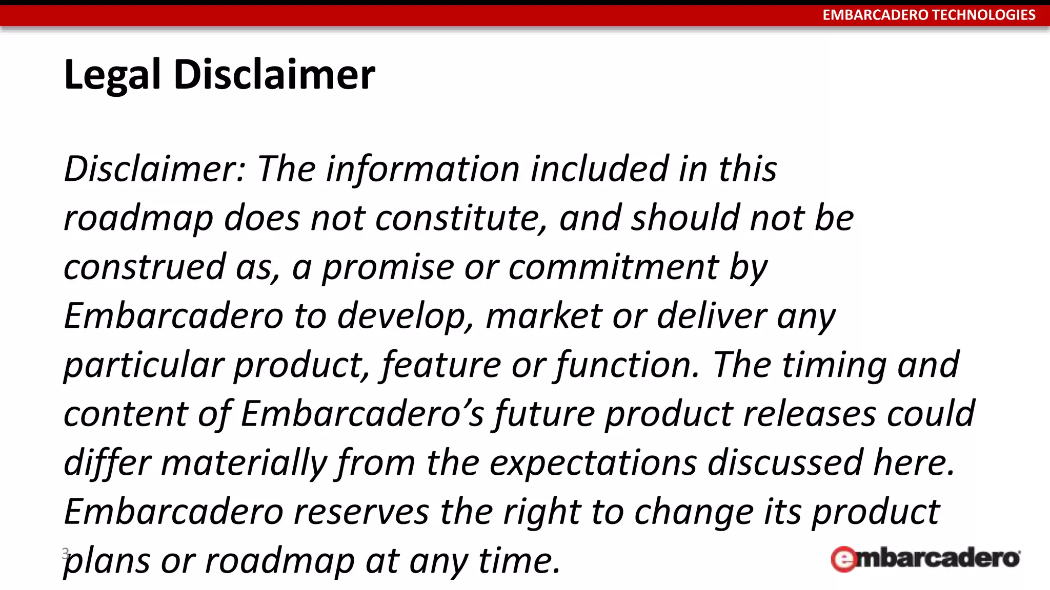 EMBARCADERO TECHNOLOGIES
Legal Disclaimer
Disclaimer: The information included in this
roadmap does not constitute, and should not be
construed as, a promise or commitment by
Embarcadero to develop, market or deliver any
particular product, feature or function. The timing and
content of Embarcadero’s future product releases could
differ materially from the expectations discussed here.
Embarcadero reserves the right to change its product
plans or roadmap at any time.3
 