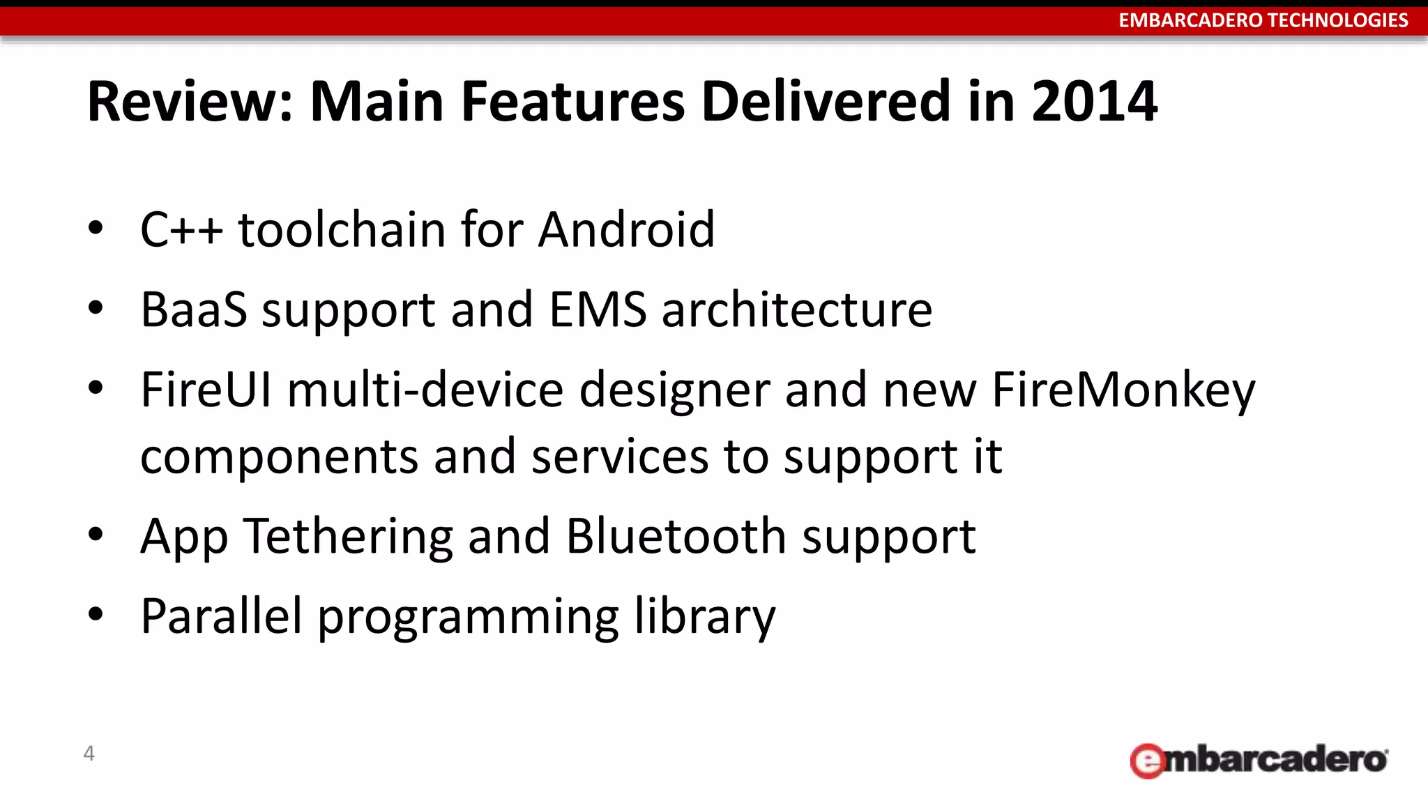 EMBARCADERO TECHNOLOGIES
Review: Main Features Delivered in 2014
• C++ toolchain for Android
• BaaS support and EMS architecture
• FireUI multi-device designer and new FireMonkey
components and services to support it
• App Tethering and Bluetooth support
• Parallel programming library
4
 