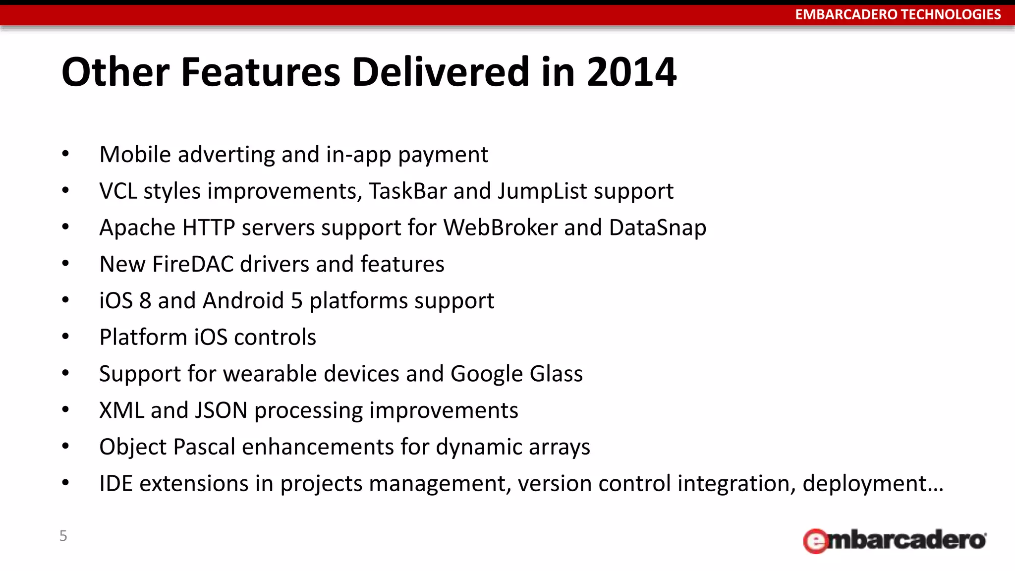 EMBARCADERO TECHNOLOGIES
Other Features Delivered in 2014
• Mobile adverting and in-app payment
• VCL styles improvements, TaskBar and JumpList support
• Apache HTTP servers support for WebBroker and DataSnap
• New FireDAC drivers and features
• iOS 8 and Android 5 platforms support
• Platform iOS controls
• Support for wearable devices and Google Glass
• XML and JSON processing improvements
• Object Pascal enhancements for dynamic arrays
• IDE extensions in projects management, version control integration, deployment…
5
 