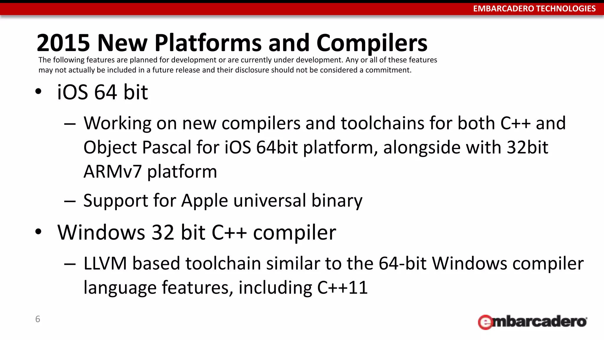 EMBARCADERO TECHNOLOGIES
2015 New Platforms and Compilers
6
• iOS 64 bit
– Working on new compilers and toolchains for both C++ and
Object Pascal for iOS 64bit platform, alongside with 32bit
ARMv7 platform
– Support for Apple universal binary
• Windows 32 bit C++ compiler
– LLVM based toolchain similar to the 64-bit Windows compiler
language features, including C++11
The following features are planned for development or are currently under development. Any or all of these features
may not actually be included in a future release and their disclosure should not be considered a commitment.
 