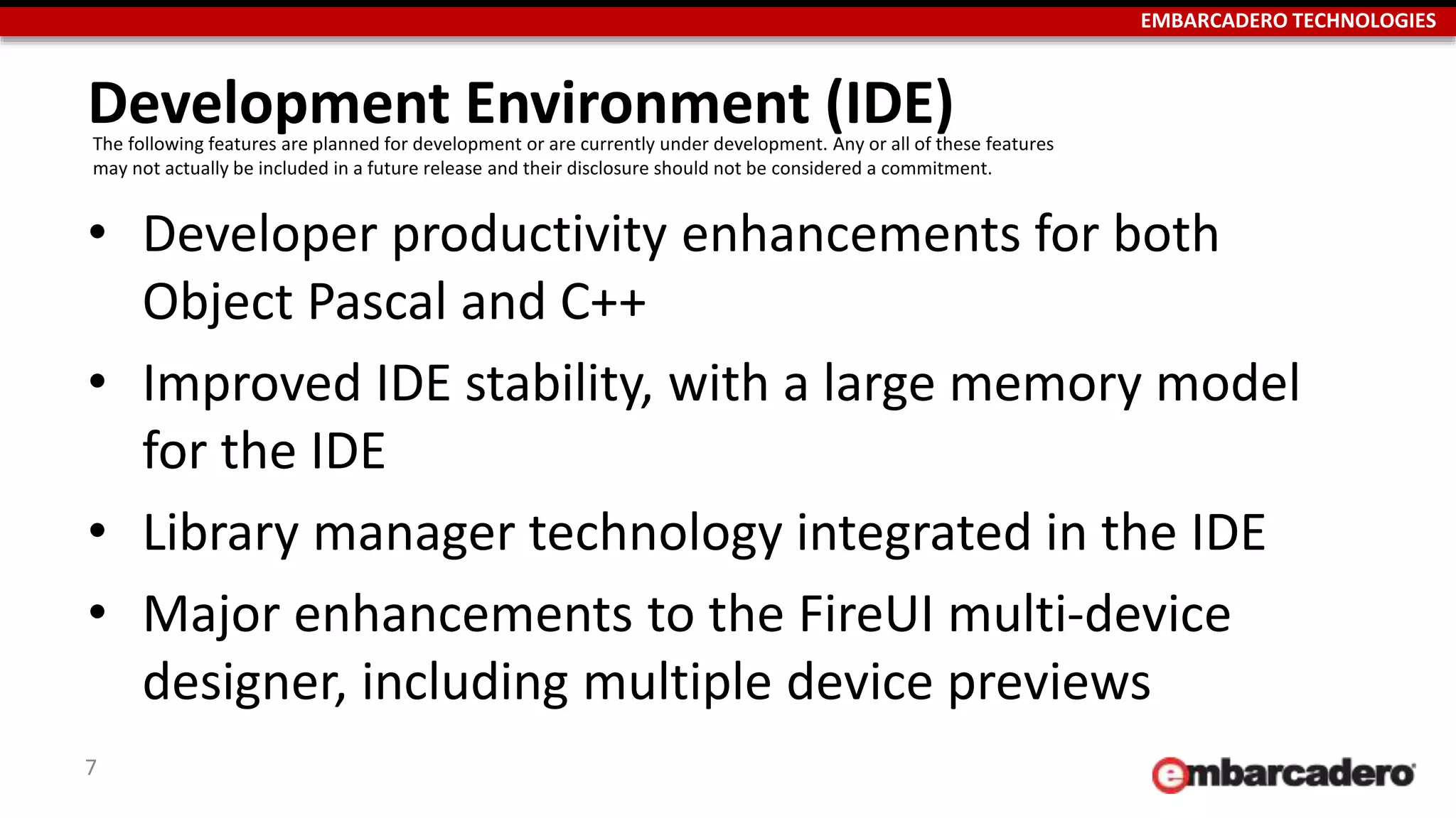 EMBARCADERO TECHNOLOGIES
Development Environment (IDE)
• Developer productivity enhancements for both
Object Pascal and C++
• Improved IDE stability, with a large memory model
for the IDE
• Library manager technology integrated in the IDE
• Major enhancements to the FireUI multi-device
designer, including multiple device previews
7
The following features are planned for development or are currently under development. Any or all of these features
may not actually be included in a future release and their disclosure should not be considered a commitment.
 