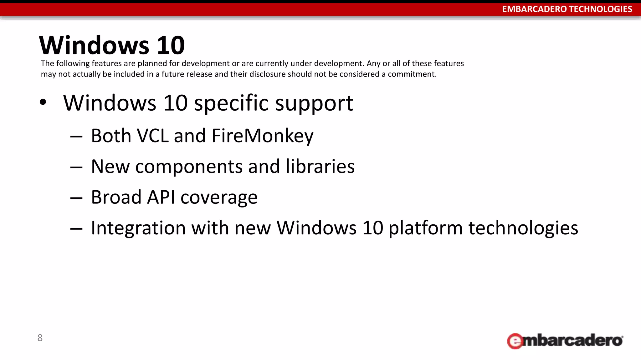 EMBARCADERO TECHNOLOGIES
Windows 10
• Windows 10 specific support
– Both VCL and FireMonkey
– New components and libraries
– Broad API coverage
– Integration with new Windows 10 platform technologies
8
The following features are planned for development or are currently under development. Any or all of these features
may not actually be included in a future release and their disclosure should not be considered a commitment.
 