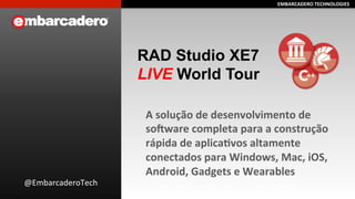 EEMMBBAARRCCAADDEERROO 
TTEECCHHNNOOLLOOGGIIEESS 
RAD Studio XE7 
LIVE World Tour 
A 
solução 
de 
desenvolvimento 
de 
so>ware 
completa 
para 
a 
construção 
rápida 
de 
aplicaEvos 
altamente 
conectados 
para 
Windows, 
Mac, 
iOS, 
Android, 
Gadgets 
e 
Wearables 
@EmbarcaderoTech 
 