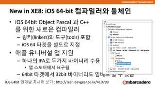 EMBARCADERO TECHNOLOGIES
New in XE8: iOS 64-bit 컴파일러와 툴체인
• iOS 64bit Object Pascal 과 C++
를 위한 새로운 컴파일러
– 링커(linkers)와 도구(tools) 포함
– iOS 64 타겟을 별도로 지정
• 애플 유니버설 앱 지원
– 하나의 IPA로 두가지 바이너리 수용
• 앱 스토어에서 요구됨
– 64bit 타겟에서 32bit 바이너리도 임베드 할 수 있음
iOS 64bit 앱개발 자세히 보기 : http://tech.devgear.co.kr/410799
 