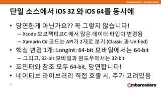 EMBARCADERO TECHNOLOGIES
단일 소스에서 iOS 32 와 iOS 64를 동시에
• 당연한게 아닌가요?? 꼭 그렇지 않습니다!
– Xcode 오브젝티브C 에서 많은 데이터 타입이 변경됨
– Xamarin C# 코드는 API가 2개로 분기 (Classic 과 Unified)
• 핵심 변경 1개: LongInt: 64-bit 모바일에서는 64-bit
– 그리고, 32-bit 모바일과 윈도우에서는 32-bit
• 포인터와 참조 모두 64-bit, 당연합니다!
• 네이티브 라이브러리 직접 호출 시, 추가 고려있음
16
 