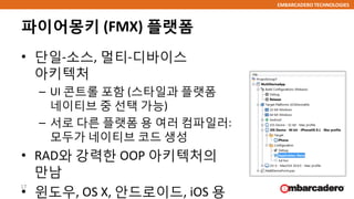 EMBARCADERO TECHNOLOGIES
파이어몽키 (FMX) 플랫폼
• 단일-소스, 멀티-디바이스
아키텍처
– UI 콘트롤 포함 (스타일과 플랫폼
네이티브 중 선택 가능)
– 서로 다른 플랫폼 용 여러 컴파일러:
모두가 네이티브 코드 생성
• RAD와 강력한 OOP 아키텍처의
만남
• 윈도우, OS X, 안드로이드, iOS 용
17
 
