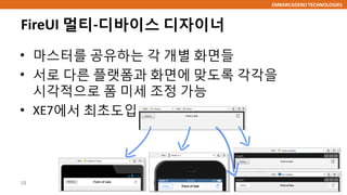 EMBARCADERO TECHNOLOGIES
FireUI 멀티-디바이스 디자이너
• 마스터를 공유하는 각 개별 화면들
• 서로 다른 플랫폼과 화면에 맞도록 각각을
시각적으로 폼 미세 조정 가능
• XE7에서 최초도입
18
 