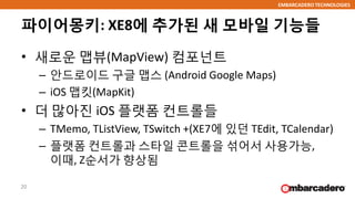 EMBARCADERO TECHNOLOGIES
파이어몽키: XE8에 추가된 새 모바일 기능들
• 새로운 맵뷰(MapView) 컴포넌트
– 안드로이드 구글 맵스 (Android Google Maps)
– iOS 맵킷(MapKit)
• 더 많아진 iOS 플랫폼 컨트롤들
– TMemo, TListView, TSwitch +(XE7에 있던 TEdit, TCalendar)
– 플랫폼 컨트롤과 스타일 콘트롤을 섞어서 사용가능,
이때, Z순서가 향상됨
20
 