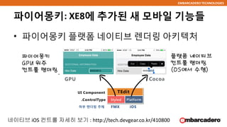 EMBARCADERO TECHNOLOGIES
파이어몽키: XE8에 추가된 새 모바일 기능들
• 파이어몽키 플랫폼 네이티브 렌더링 아키텍처
파이어몽키
GPU 위주
컨트롤 렌더링
플랫폼 네이티브
컨트롤 렌더링
(OS에서 수행)
하부 렌더링 주체
네이티브 iOS 컨트롤 자세히 보기 : http://tech.devgear.co.kr/410800
 