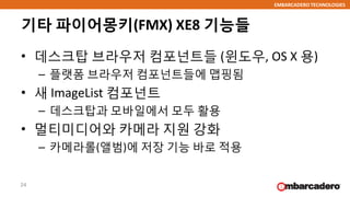 EMBARCADERO TECHNOLOGIES
기타 파이어몽키(FMX) XE8 기능들
• 데스크탑 브라우저 컴포넌트들 (윈도우, OS X 용)
– 플랫폼 브라우저 컴포넌트들에 맵핑됨
• 새 ImageList 컴포넌트
– 데스크탑과 모바일에서 모두 활용
• 멀티미디어와 카메라 지원 강화
– 카메라롤(앨범)에 저장 기능 바로 적용
24
 