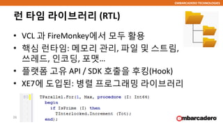 EMBARCADERO TECHNOLOGIES
런 타임 라이브러리 (RTL)
• VCL 과 FireMonkey에서 모두 활용
• 핵심 런타임: 메모리 관리, 파일 및 스트림,
쓰레드, 인코딩, 포맷…
• 플랫폼 고유 API / SDK 호출을 후킹(Hook)
• XE7에 도입된: 병렬 프로그래밍 라이브러리
26
 